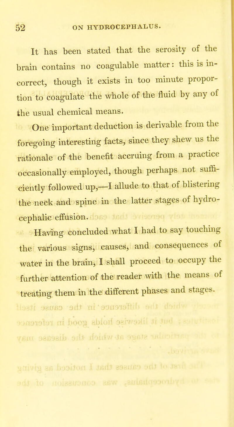 It has been stated that the serosity of the brain contains no coagulable matter: this is in- correct, though it exists in too minute propor- tion to coagulate the whole of the fluid by any of the usual chemical means. One important deduction is derivable from the foregoing interesting facts, since they shew us the rationale of the benefit accruing from a practice occasionaUy employed, though perhaps not suffi- ciently foUowed up,—I allude to that of blistermg the neck and spine in the latter stages of hydro- cephalic effusion. Having concluded what I had to say touchmg the various signs, causes, and consequences of water in the brain, I shaU proceed to occupy the further attention of the reader with the means of treating them in the different phases and stages. ..i.u jtMao jil.' at