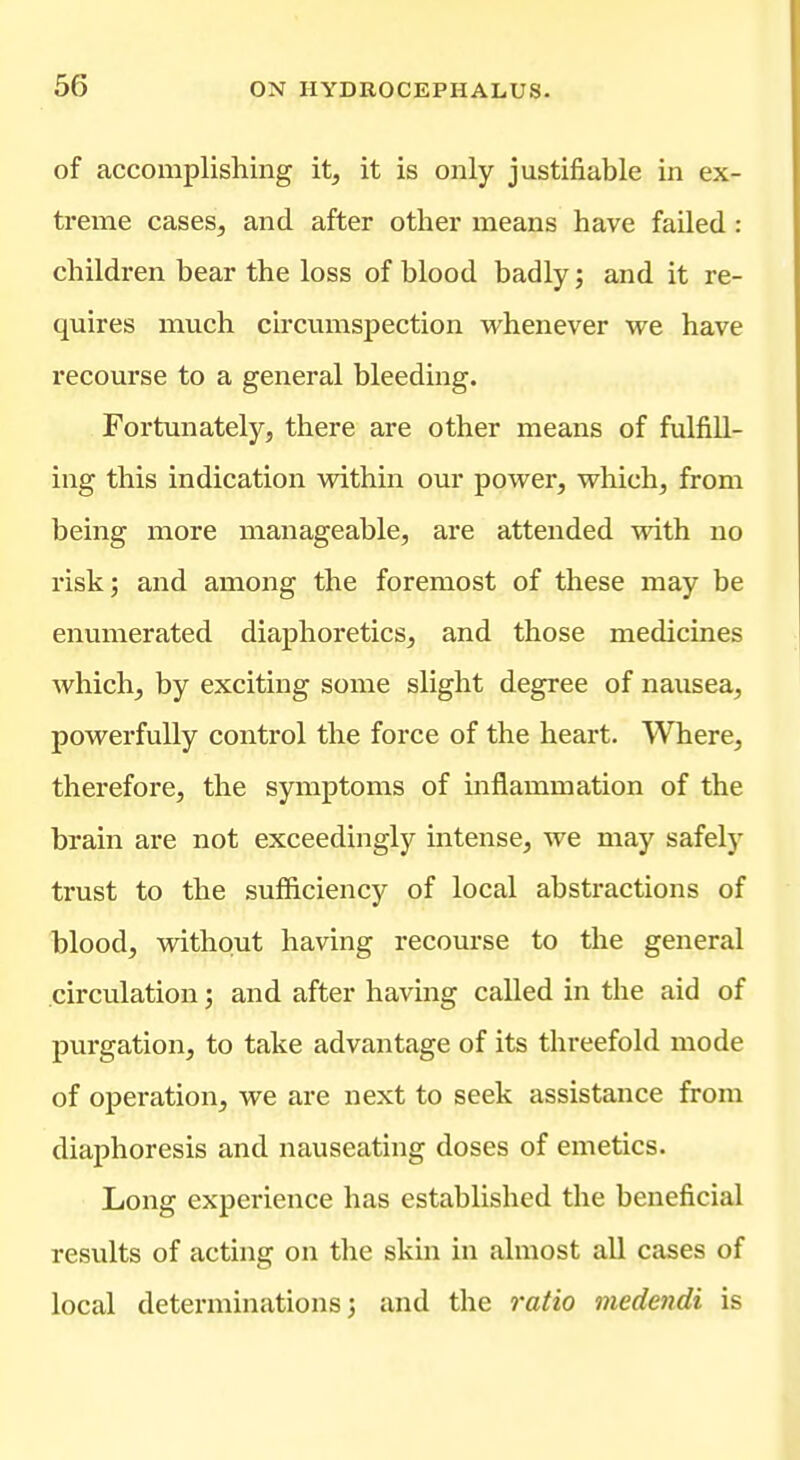 of accomplishing it, it is only justifiable in ex- treme cases, and after other means have failed: children bear the loss of blood badly; and it re- quires much circumspection whenever we have recourse to a general bleeding. Fortunately, there are other means of fulfill- ing this indication within our power, which, from being more manageable, are attended with no risk; and among the foremost of these may be enumerated diaphoretics, and those medicines which, by exciting some slight degree of nausea, powerfully control the force of the heart. Where, therefore, the symptoms of inflammation of the brain are not exceedingly intense, we may safely trust to the sufficiency of local abstractions of blood, without having recourse to the general .circulation; and after having called in the aid of purgation, to take advantage of its threefold mode of operation, we are next to seek assistance from diaphoresis and nauseating doses of emetics. Long experience has established the beneficial results of acting on the skin in almost all cases of local determinations 3 and the ratio medendi is