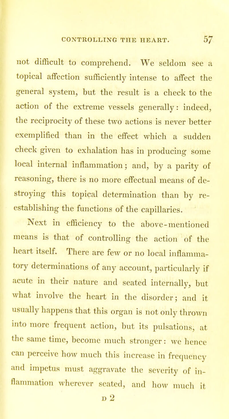 not difficult to comprehend. We seldom see a toijical affection sufficiently intense to affect the general system, but the result is a check to the action of the extreme vessels generally: indeed, the reciprocity of these two actions is never better exemplified than in the effect which a sudden check given to exhalation has in producing some local internal inflammation; and, by a parity of reasoning, there is no more effectual means of de- stroying this topical determination than by re- establishing the functions of the capillaries. Next in efficiency to the above-mentioned means is that of controlling the action of the heart itself. There are few or no local inflamma- tory determinations of any account, particularly if acute in their nature and seated internally, but what involve the heart in the disorder; and it usually happens that this organ is not only thrown into more frequent action, but its pulsations, at the same time, become much stronger: we hence can perceive how much this increase in frequency and impetus must aggravate the severity of in- flanmiation wherever seated, and how much it D 2