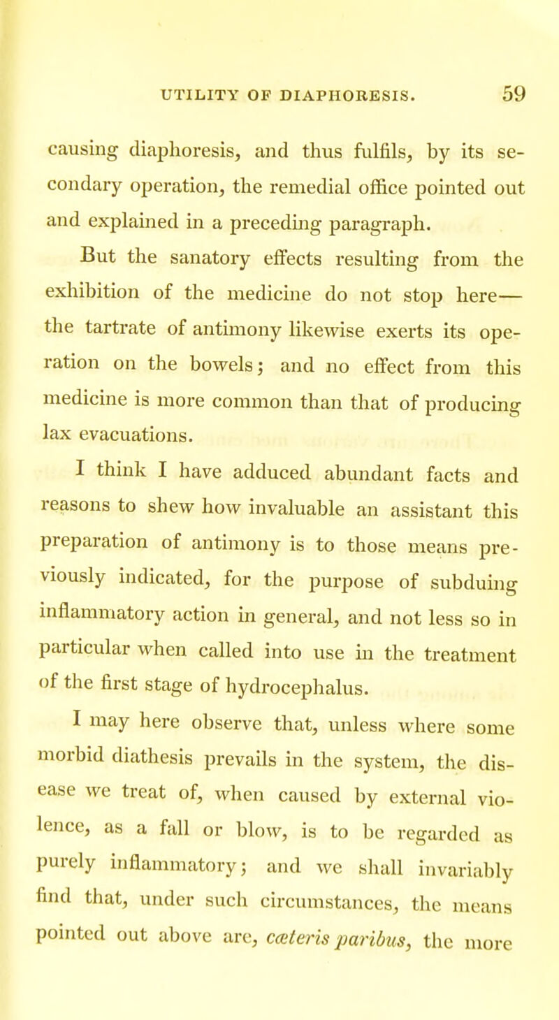 causing diaphoresis, and thus fulfils, by its se- condary operation, the remedial office pointed out and explained in a preceding paragi-aph. But the sanatory effects resulting from the exhibition of the medicine do not stop here— the tartrate of antimony likewise exerts its ope- ration on the bowels; and no effect from this medicine is more common than that of producing lax evacuations. I think I have adduced abundant facts and reasons to shew how invaluable an assistant this preparation of antimony is to those means pre- viously indicated, for the purpose of subduing inflammatory action in general, and not less so in particular when called into use in the treatment of the first stage of hydrocephalus. I may here observe that, unless where some morbid diathesis prevails in the system, the dis- ease we treat of, when caused by external vio- lence, as a fall or blow, is to be regarded as purely inflammatory; and we shall invariably find that, under such circumstances, the means pointed out above are, coiteris paribus, the more