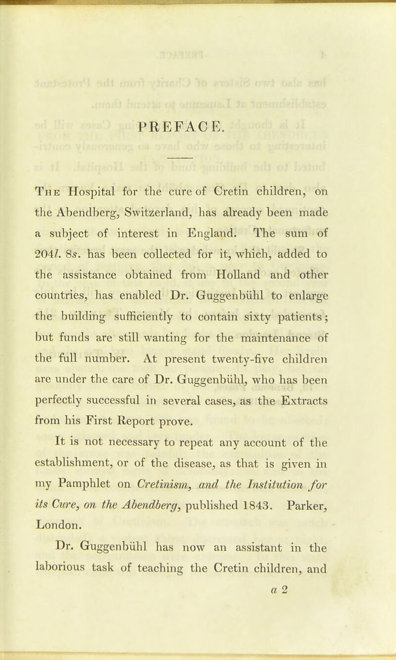 PREFACE. The Hospital for the cure of Cretin children, on the Abendberg, Switzerland, has already been made a subject of interest in England. The sum of 204/. 8s. has been collected for it, which, added to the assistance obtained from Holland and other countries, has enabled Dr. Guggenbiihl to enlarge the building sufficiently to contain sixty patients; but funds are still wanting for the maintenance of the full number. At present twenty-five children are under the care of Dr. Guggenbiihl, who has been perfectly successful in several cases, as the Extracts from his First Report prove. It is not necessary to repeat any account of the establishment, or of the disease, as that is given in my Pamphlet on Cretinism, and the Institution for its Cure, on the Abendberg, published 1843. Parker, London. Dr. Guggenbiihl has now an assistant in the laborious task of teaching the Cretin children, and a 2