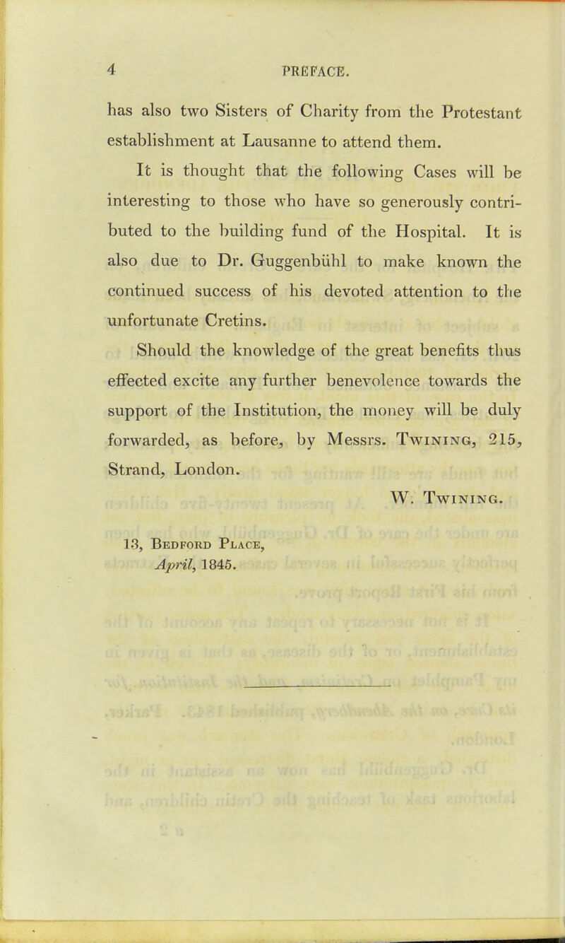 has also two Sisters of Charity from the Protestant establishment at Lausanne to attend them. It is thought that the following Cases will be interesting to those who have so generously contri- buted to the building fund of the Hospital. It is also due to Dr. Guggenbiihl to make known the continued success of his devoted attention to the unfortunate Cretins. Should the knowledge of the great benefits thus effected excite any further benevolence towards the support of the Institution, the money will be duly forwarded, as before, by Messrs. Twining, 215, Strand, London. W. Twining. 13, Bedford Place, April, 1845.