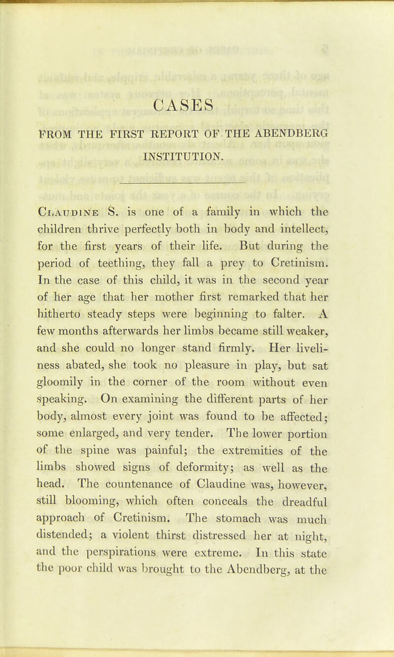 CASES FROM THE FIRST REPORT OF-THE ABENDBERG INSTITUTION. Ci.audine S. is one of a family in which the children thrive perfectly hoth in hody and intellect, for the first years of their life. But during the period of teething, they fall a prey to Cretinism. In the case of this child, it was in the second year of her age that her mother first remarked that her hitherto steady steps were beginning to falter. A few months afterwards her limbs became still weaker, and she could no longer stand firmly. Her liveli- ness abated, she took no pleasure in play, but sat gloomily in the corner of the room without even speaking. On examining the different parts of her body, almost every joint was found to be affected; some enlarged, and very tender. The lower portion of the spine was painful; the extremities of the limbs showed signs of deformity; as well as the head. The countenance of Claudine was, however, still blooming, which often conceals the dreadful approach of Cretinism. The stomach was much distended; a violent thirst distressed her at night, and the perspirations were extreme. In this state the poor child was brought to the Abendberg, at the