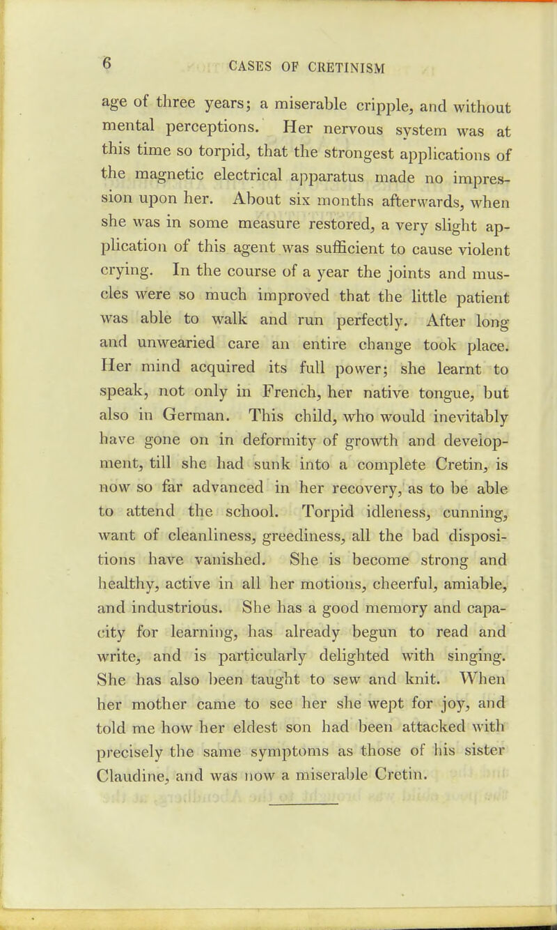 8 age of three years; a miserable cripple, and without mental perceptions. Her nervous system was at this time so torpid, that the strongest applications of the magnetic electrical apparatus made no impres- sion upon her. About six months afterwards, when she was in some measure restored, a very slight ap- plication of this agent was sufficient to cause violent crying. In the course of a year the joints and mus- cles were so much improved that the little patient was able to walk and run perfectly. After long and unwearied care an entire change took place. Her mind acquired its full power; she learnt to speak, not only in French, her native tongue, but also in German. This child, who would inevitably have gone on in deformity of growth and develop- ment, till she had sunk into a complete Cretin, is now so far advanced in her recovery, as to be able to attend the school. Torpid idleness, cunning, want of cleanliness, greediness, all the bad disposi- tions have vanished. She is become strong and healthy, active in all her motions, cheerful, amiable, and industrious. She has a good memory and capa- city for learning, has already begun to read and write, and is particularly delighted with singing. She has also been taught to sew and knit. When her mother came to see her she wept for joy, and told me how her eldest son had been attacked with precisely the same symptoms as those of his sister Claudine, and was now a miserable Cretin.