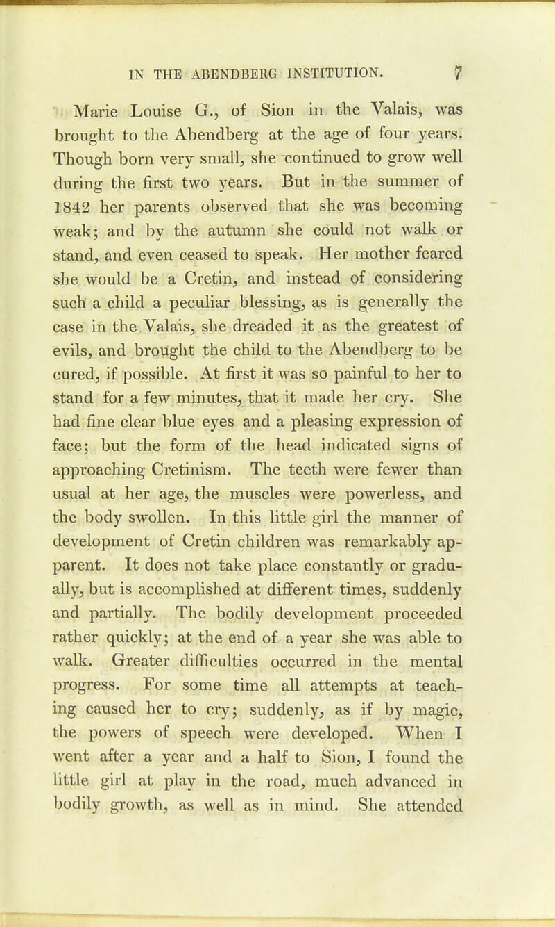 Marie Louise G., of Sion in the Valais, was brought to the Abendberg at the age of four years. Though born very small, she continued to grow well during the first two years. But in the summer of 1842 her parents observed that she was becoming weak; and by the autumn she could not walk or stand, and even ceased to speak. Her mother feared she would be a Cretin, and instead of considering such a child a peculiar blessing, as is generally the case in the Valais, she dreaded it as the greatest of evils, and brought the child to the Abendberg to be cured, if possible. At first it was so painful to her to stand for a few minutes, that it made her cry. She had fine clear blue eyes and a pleasing expression of face; but the form of the head indicated signs of approaching Cretinism. The teeth were fewer than usual at her age, the muscles were powerless, and the body swollen. In this little girl the manner of development of Cretin children was remarkably ap- parent. It does not take place constantly or gradu- ally, but is accomplished at different times, suddenly and partially. The bodily development proceeded rather quickly; at the end of a year she was able to walk. Greater difficulties occurred in the mental progress. For some time all attempts at teach- ing caused her to cry; suddenly, as if by magic, the powers of speech were developed. When I went after a year and a half to Sion, I found the little girl at play in the road, much advanced in bodily growth, as well as in mind. She attended