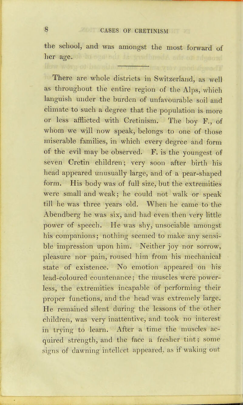 the school, and was amongst the most forward of her age. There are whole districts in Switzerland, as well as throughout the entire region of the Alps, which languish under the burden of unfavourable soil and climate to such a degree that the population is more or less afflicted with Cretinism. The boy F., of whom we will now speak, belongs to one of those miserable families, in which every degree and form of the evil may be observed. F. is the youngest of seven Cretin children; very soon after birth his head appeared unusually large, and of a pear-shaped form. His body was of full size, but the extremities were small and weak; he could not walk or speak till he was three years old. When he came to the Abendberg he was six, and had even then very little power of speech. He Avas shy, unsociable amongst his companions; nothing seemed to make any sensi- ble impression upon him. Neither joy nor sorrow, pleasure nor pain, roused him from his mechanical state of existence. No emotion appeared on his lead-coloured countenance; the muscles were power- less, the extremities incapable of performing then- proper functions, and the head was extremely large. He remained silent during the lessons of the other children, was very inattentive, and took no interest in trying to learn. After a time the muscles ac- quired strength, and the face a fresher tint; some signs of dawning intellect appeared., as if waking out