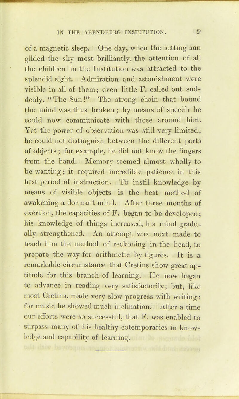 of a magnetic sleep. One day, when the setting sun gilded the sky most brilliantly, the attention of all the children in the Institution was attracted to the splendid sight. Admiration and astonishment were visible in all of them; even little F. called out sud- denly, a. The Sun \ The strong chain that bound the mind was thus broken; by means of speech he could now communicate with those around him. Yet the power of observation was still very limited; he could not distinguish between the different parts of objects; for example, he did not know the fingers from the hand. Memory seemed almost wholly to be wanting; it required incredible patience in this first period of instruction. To instil knowledge by means of visible objects is the best method of awakening a dormant mind. After three months of exertion, the capacities of F. began to be developed; his knowledge of things increased, his mind gradu- ally strengthened. An attempt was next made to teach him the method of reckoning in the head, to prepare the way for arithmetic by figures. It is a remarkable circumstance that Cretins show great ap- titude for this branch of learning. He now began to advance in reading very satisfactorily; but, like most Cretins, made very slow progress with writing: for music he showed much inclination. After a time our efforts were so successful, that F. was enabled to surpass many of his healthy cotemporaries in know- ledge and capability of learning.