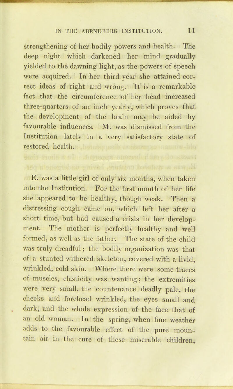 strengthening of her bodily powers and health. The deep night which darkened her mind gradually yielded to the dawning light, as the powers of speech were acquired. In her third year she attained cor- rect ideas of right and wrong. It is a remarkable fact that the circumference of her head increased three-quarters of an inch yearly, which proves that the development of the brain may be aided by favourable influences. M. was dismissed from the Institution lately in a very satisfactory state of restored health. E. was a little girl of only six months, when taken into the Institution. For the first month of her life she appeared to be healthy, though weak. Then a distressing cough came on, which left her after a short time, but had caused a crisis in her develop- ment. The mother is perfectly healthy and well formed, as well as the father. The state of the child was truly dreadful; the bodily organization was that of a stunted withered skeleton, covered with a livid, wrinkled, cold skin. Where there were some traces of muscles, elasticity was wanting; the extremities were very small, the countenance deadly pale, the cheeks and forehead wrinkled, the eyes small and dark, and the whole expression of the face that of an old woman. In the spring, when fine weather adds to the favourable effect of the pure moun- tain air in the cure of these miserable children,