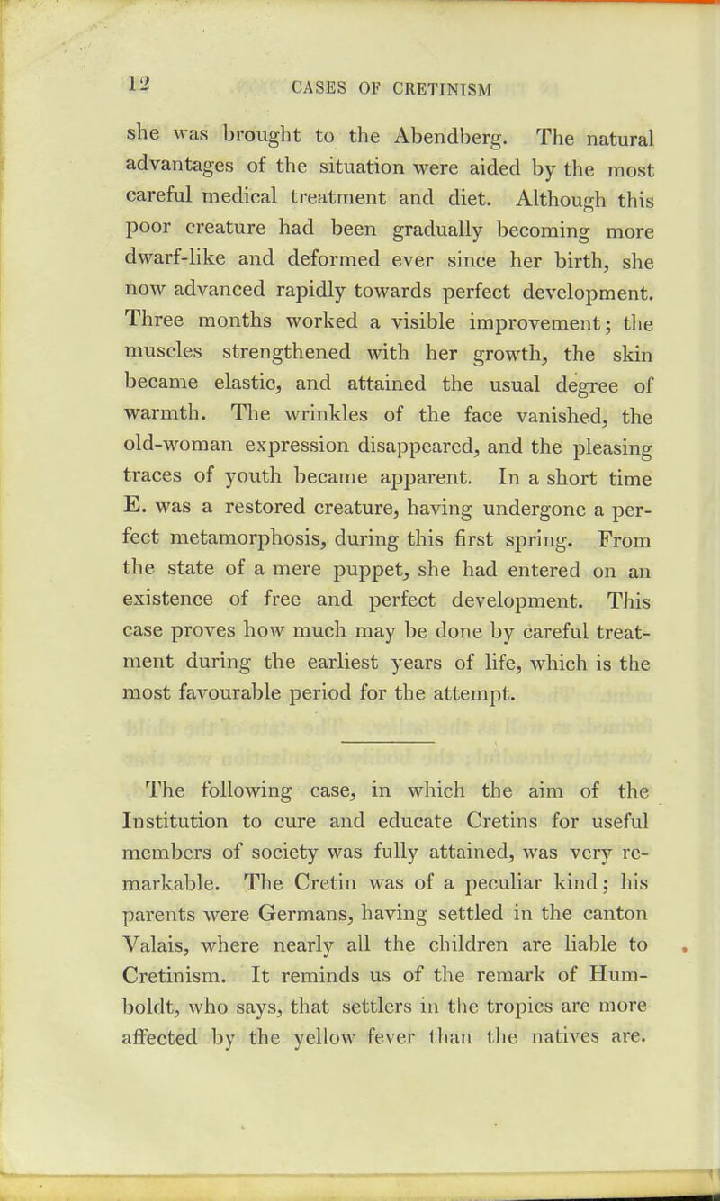 she was brought to the Abendberg. The natural advantages of the situation were aided by the most careful medical treatment and diet. Although this poor creature had been gradually becoming more dwarf-like and deformed ever since her birth, she now advanced rapidly towards perfect development. Three months worked a visible improvement; the muscles strengthened with her growth, the skin became elastic, and attained the usual degree of warmth. The wrinkles of the face vanished, the old-woman expression disappeared, and the pleasing traces of youth became apparent. In a short time E. was a restored creature, having undergone a per- fect metamorphosis, during this first spring. From the state of a mere puppet, she had entered on an existence of free and perfect development. This case proves how much may be done by careful treat- ment during the earliest years of life, which is the most favourable period for the attempt. The following case, in which the aim of the Institution to cure and educate Cretins for useful members of society was fully attained, was very re- markable. The Cretin was of a peculiar kind; his parents were Germans, having settled in the canton Valais, where nearly all the children are liable to Cretinism. It reminds us of the remark of Hum- boldt, who says, that settlers in the tropics are more affected by the yellow fever than the natives are.