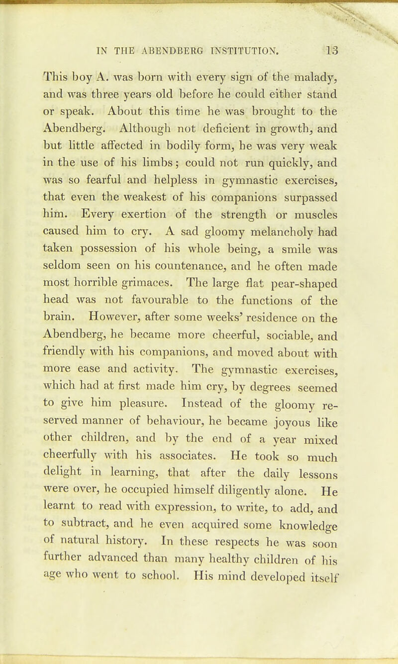 This boy A. was born with every sign of the malady, and was three years old before he could either stand or speak. About this time he was brought to the Abendberg. Although not deficient in growth, and but little affected in bodily form, he was very weak in the use of his limbs; could not run quickly, and was so fearful and helpless in gymnastic exercises, that even the weakest of his companions surpassed him. Every exertion of the strength or muscles caused him to cry. A sad gloomy melancholy had taken possession of his whole being, a smile was seldom seen on his countenance, and he often made most horrible grimaces. The large flat pear-shaped head was not favourable to the functions of the brain. However, after some weeks' residence on the Abendberg, he became more cheerful, sociable, and friendly with his companions, and moved about with more ease and activity. The gymnastic exercises, which had at first made him cry, by degrees seemed to give him pleasure. Instead of the gloomy re- served manner of behaviour, he became joyous like other children, and by the end of a year mixed cheerfully with his associates. He took so much delight in learning, that after the daily lessons were over, he occupied himself diligently alone. He learnt to read with expression, to write, to add, and to subtract, and he even acquired some knowledge of natural history. In these respects he was soon further advanced than many healthy children of his age who went to school. His mind developed itself