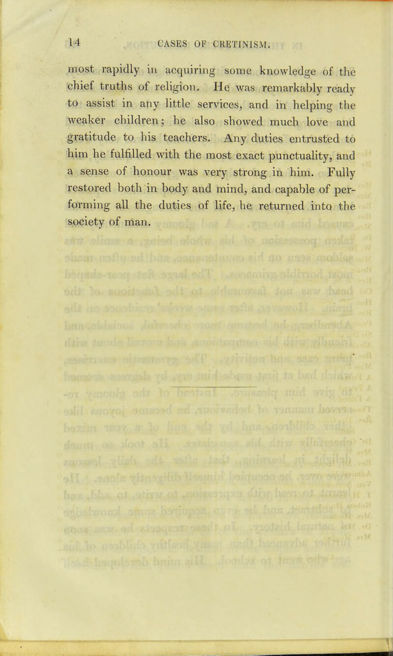 most rapidly in acquiring some knowledge of the chief truths of religion. He was remarkahly ready to assist in any little services, and in helping the weaker children; he also showed much love and gratitude to his teachers. Any duties entrusted to him he fulfilled with the most exact punctuality, and a sense of honour was very strong in him. Fully restored both in body and mind, and capable of per- forming all the duties of life, he returned into the society of man.