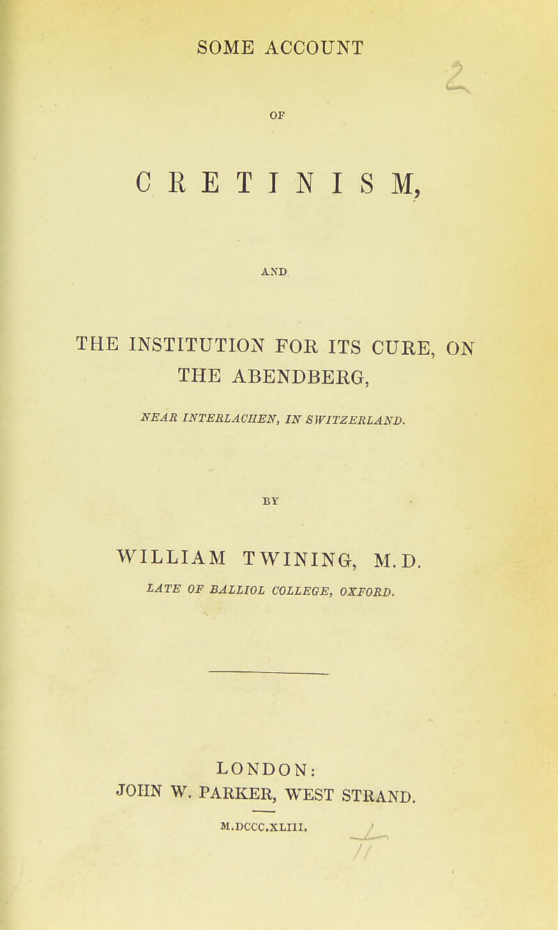 OF CRETINISM, AND THE INSTITUTION FOR ITS CURE, ON THE ABENDBERG, NEAR INTERLACHEN, IN SWITZERLAND. WILLIAM TWINING, M. D. LATE OF BALLIOL COLLEGE, OXFORD. LONDON: JOHN W. PARKER, WEST STRAND. M.DCCC.XLIII.