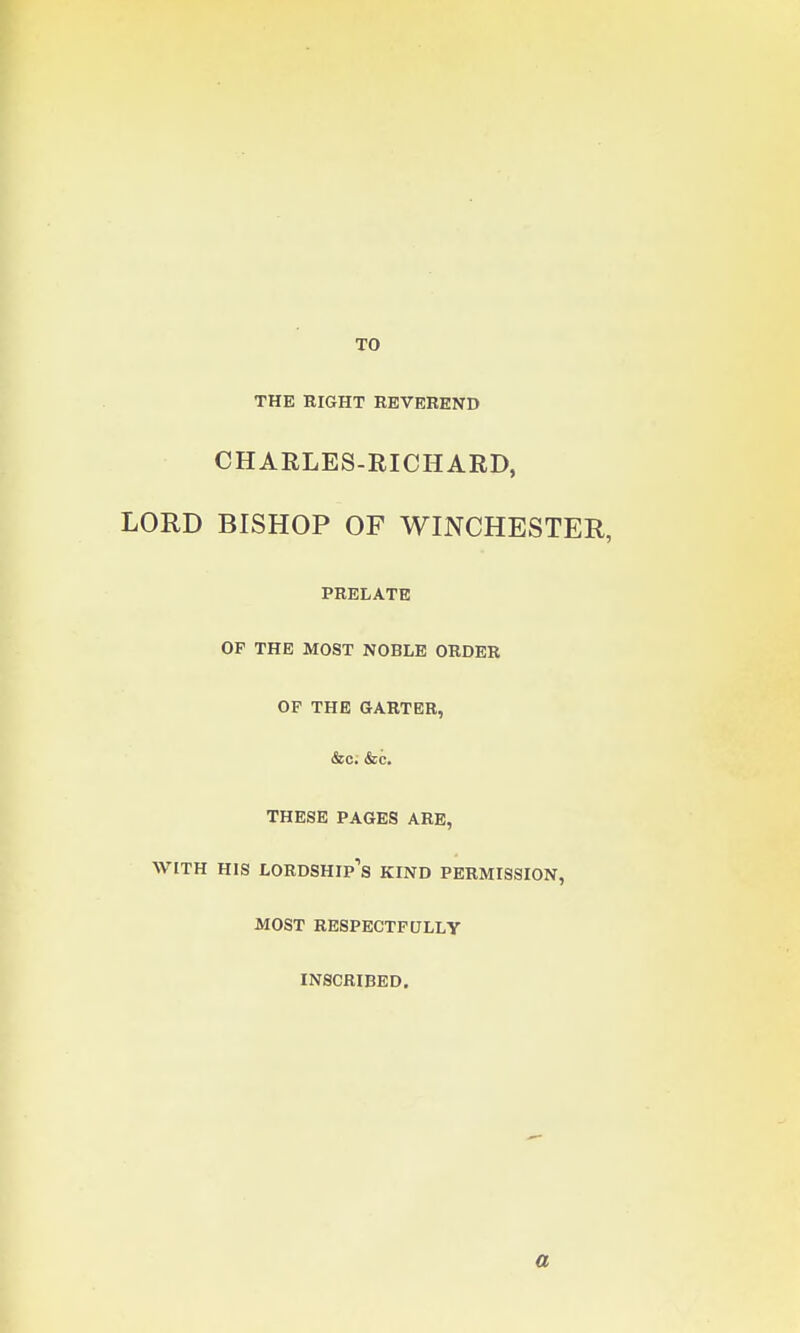 TO THE RIGHT REVEREND CHARLES-RICHARD, LORD BISHOP OF WINCHESTER, PRELATE OF THE MOST NOBLE ORDER OF THE GARTER, &c. &c. THESE PAGES ARE, WITH HIS LORDSHIP'S KIND PERMISSION, MOST RESPECTFULLY INSCRIBED. a