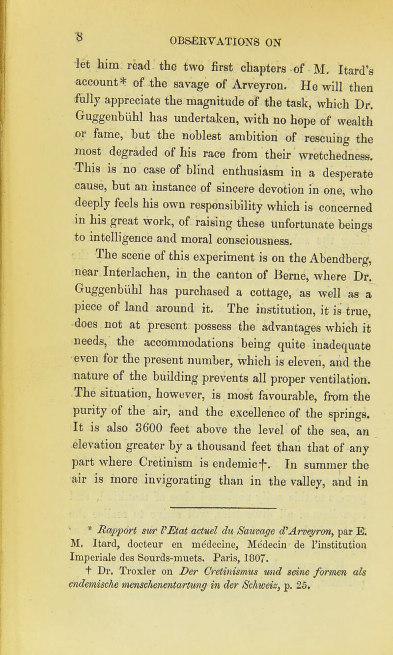 let him read the two first chapters of M. Itard's account* of the savage of Arveyron. He will then fully appreciate the magnitude of the task, which Dr. Guggenbiihl has undertaken, with no hope of wealth or fame, but the noblest ambition of rescuing the most degraded of his race from their wretchedness. This is no case of blind enthusiasm in a desperate cause, but an instance of sincere devotion in one, who deeply feels his own responsibility which is concerned in his great work, of raising these unfortunate beings to intelligence and moral consciousness. The scene of this experiment is on the Abendberg, near Interlachen, in the canton of Berne, where Dr. Guggenbuhl has purchased a cottage, as well as a piece of land around it. The institution, it is true, does not at present possess the advantages which it needs, the accommodations being quite inadequate even for the present number, which is eleven, and the nature of the building prevents all proper ventilation. The situation, however, is most favourable, from the purity of the air, and the excellence of the springs. It is also 3600 feet above the level of the sea, an elevation greater by a thousand feet than that of any part where Cretinism is endemicf. In summer the air is more invigorating than in the valley, and in * Rapport sur VEtat actuel du Sauvage d'Arvej/ron, par E. M. Itard, docteur en medecine, Medecin de l'institution Imperiale des Sourds-muets. Paris, 1807. + Dr. Troxler on Der Cretinismus und seine formen als endemische menschenentartung in der Sehweis, p. 25,