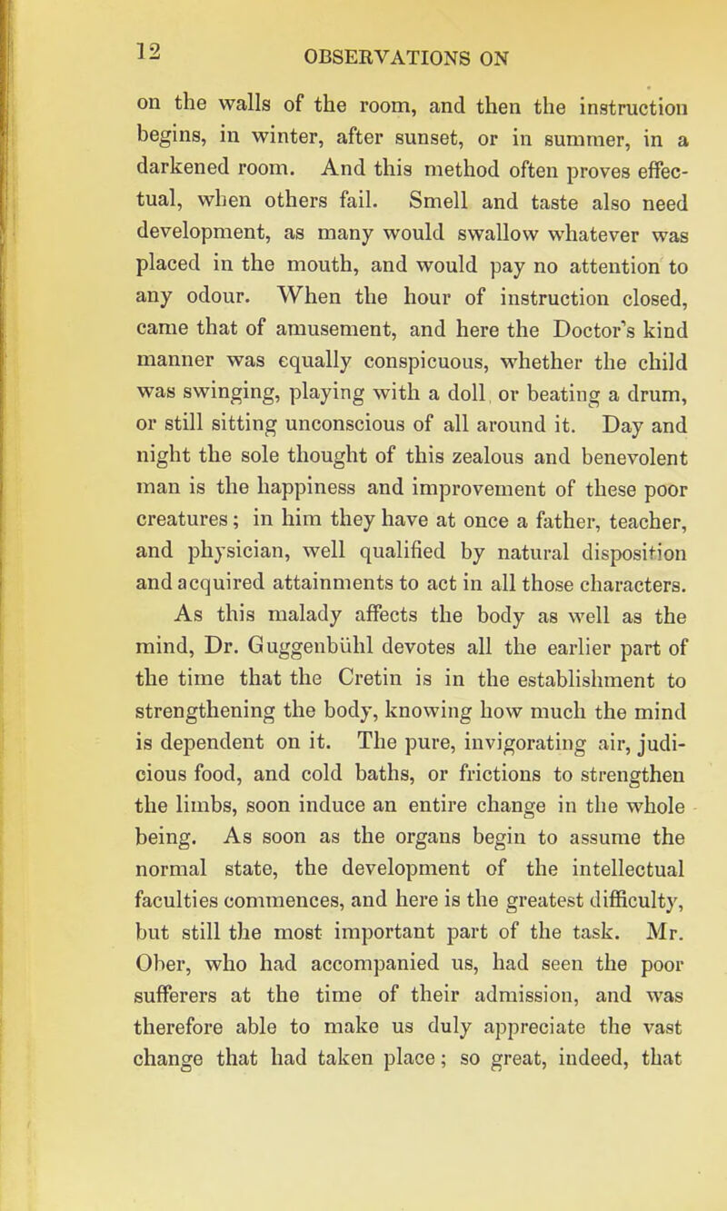 on the walls of the room, and then the instruction begins, in winter, after sunset, or in summer, in a darkened room. And this method often proves effec- tual, when others fail. Smell and taste also need development, as many would swallow whatever was placed in the mouth, and would pay no attention to any odour. When the hour of instruction closed, came that of amusement, and here the Doctor's kind manner was equally conspicuous, whether the child was swinging, playing with a doll, or beating a drum, or still sitting unconscious of all around it. Day and night the sole thought of this zealous and benevolent man is the happiness and improvement of these poor creatures; in him they have at once a father, teacher, and physician, well qualified by natural disposition and acquired attainments to act in all those characters. As this malady affects the body as well as the mind, Dr. Guggenbiihl devotes all the earlier part of the time that the Cretin is in the establishment to strengthening the body, knowing how much the mind is dependent on it. The pure, invigorating air, judi- cious food, and cold baths, or frictions to strengthen the limbs, soon induce an entire change in the whole being. As soon as the organs begin to assume the normal state, the development of the intellectual faculties commences, and here is the greatest difficulty, but still the most important part of the task. Mr. Ober, who had accompanied us, had seen the poor sufferers at the time of their admission, and was therefore able to make us duly appreciate the vast change that had taken place; so great, indeed, that