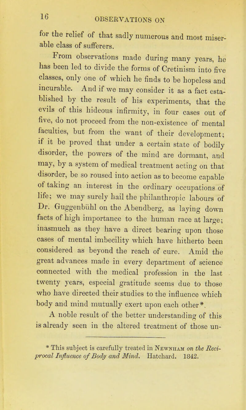 for the relief of that sadly numerous and most miser- able class of sufferers. From observations made during many years, he has been led to divide the forms of Cretinism into five classes, only one of which he finds to be hopeless and incurable. And if we may consider it as a fact esta- blished by the result of his experiments, that the evils of this hideous infirmity, in four cases out of five, do not proceed from the non-existence of mental faculties, but from the want of their development; if it be proved that under a certain state of bodily disorder, the powers of the mind are dormant, and may, by a system of medical treatment acting on that disorder, be so roused into action as to become capable of taking an interest in the ordinary occupations of life; we may surely hail the philanthropic labours of Dr. Guggenbiihl on the Abendberg, as laying down facts of high importance to the human race at large; inasmuch as they have a direct bearing upon those cases of mental imbecility which have hitherto been considered as beyond the reach of cure. Amid the great advances made in every department of science connected with the medical profession in the last twenty years, especial gratitude seems due to those who have directed their studies to the influence which body and mind mutually exert upon each other* A noble result of the better understanding of this is already seen in the altered treatment of those un- * This subject is carefully treated in Newnham on the Reci- procal Influence of Body and Mind. Hatchard. 1842.