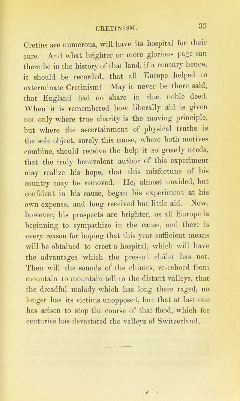 Cretins are numerous, will have its hospital for their cure. And what brighter or more glorious page can there be in the history of that land, if a century hence, it should be recorded, that all Europe helped to exterminate Cretinism? May it never be there said, that England had no share in that noble deed. When it is remembered how liberally aid is given not only where true charity is the moving principle, but where the ascertainment of physical truths is the sole object, surely this cause, where both motives combine, should receive the help it so greatly needs, that the truly benevolent author of this experiment may realize his hope, that this misfortune of his country may be removed. He, almost unaided, but confident in his cause, began his experiment at his own expense, and long received but little aid. Now, however, his prospects are brighter, as all Europe is beginning to sympathize in the cause, and there is every reason for hoping that this year sufficient means will be obtained to erect a hospital, which will have the advantages which the present chalet has not. Then will the sounds of the chimes, re-echoed from mountain to mountain tell to the distant valleys, that the dreadful malady which has long there raged, no longer has its victims unopposed, but that at last one has arisen to stop the course of that flood, which for centuries has devastated the valleys of Switzerland.