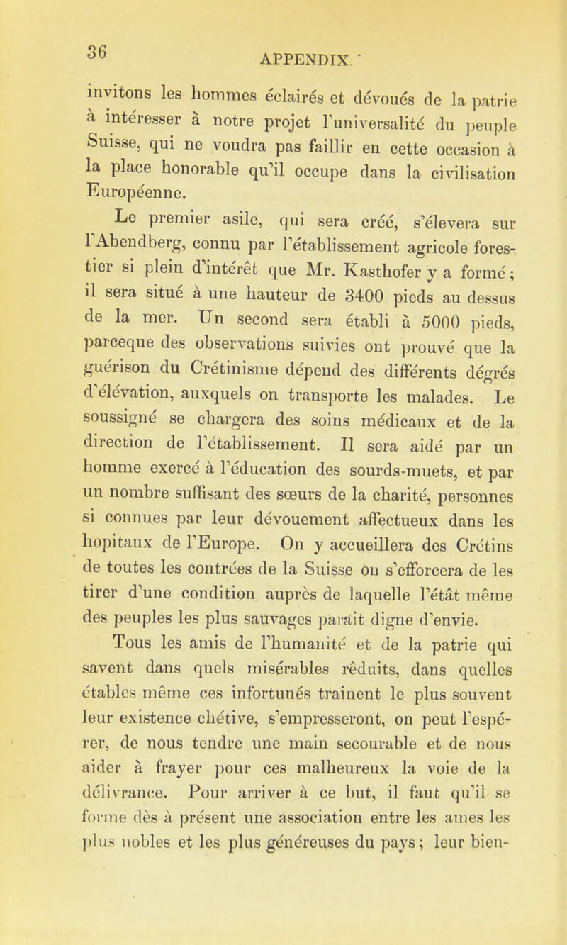 OD APPENDIX. ' inyitons les hommes eclaires et devoues de la patrie a interesser a notre projet luniversalite du peuple Suisse, qui ne voudra pas faillir en cette occasion a la place honorable qu'il occupe dans la civilisation Europeenne. Le premier asile, qui sera cree, selevera sur l'Abendberg, connu par Terablissement agricole fores- tier si plein dmteret que Mr. Kasthofer y a forme'; il sera situe a une hauteur de 3400 pieds au dessus de la mer. Un second sera etabli a 5000 pieds, parceque des observations suivies ont prouve que la guerison du Cretinisme depend des differents degres d'elevation, auxquels on transporte les malades. Le soussigne' se chargera des soins me'dicaux et de la direction de Tetablissement. II sera aide' par un homme exerce a Teducation des sourds-muets, et par un nombre suffisant des sceurs de la charite, personnes si connues par leur devouement affectueux dans les hopitaux de PEurope. On y accueillera des Cre'tins de toutes les contrees de la Suisse on s'efforcera de les tirer d'une condition aupres de laquelle Petat meme des peuples les plus sauvages parait digne d'envie. Tous les amis de rhumanite et de la patrie qui savent dans quels miserables red uits, dans quelles etables meme ces infortunes trainent le plus souvent leur existence chetive, s'empresseront, on peut Tespe- rer, de nous tendre une main secourable et de nous aider a frayer pour ces malheureux la voie de la delivrance. Pour arriver a ce but, il faut qifil se forme des a present une association entre les ames les plus nobles et les plus genereuses du pays; leur bien-