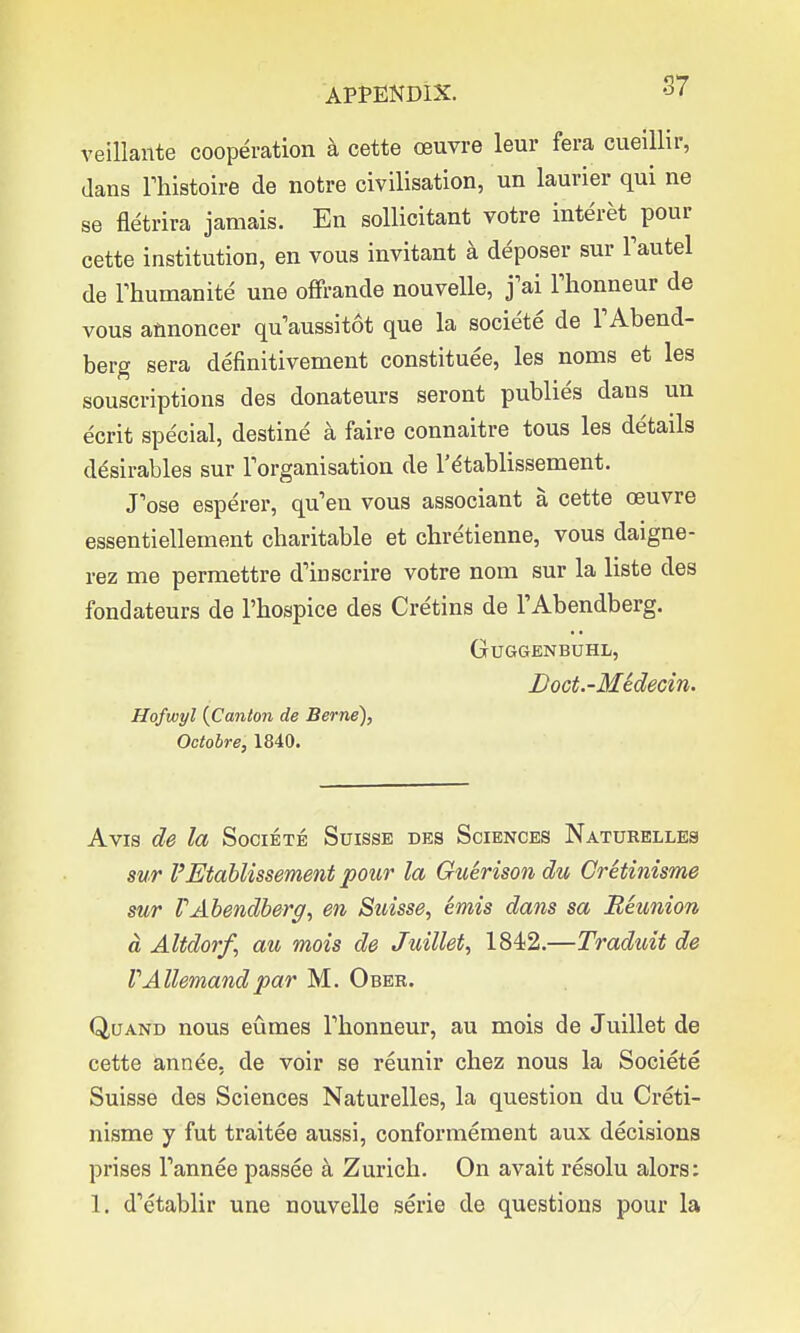 veillante cooperation a cette ceuvre leur fera cueillir, dans lliistoire de notre civilisation, un laurier qui ne se fletrira jamais. En sollicitant votre interet pour cette institution, en vous invitant a deposer sur Fautel de rhumanite une offrande nouvelle, j'ai Thonneur de vous annoncer quaussitot que la societe de TAbend- berg sera definitivement constitute, les noms et les souscriptions des donateurs seront publies dans un ecrit special, destine a faire connaitre tous les details desirables sur Torganisation de l'dtablissement. Pose esperer, qu'en vous associant a cette oeuvre essentiellement charitable et chretienne, vous daigne- rez me permettre d'inscrire votre nom sur la liste des fondateurs de Phospice des Cretins de l'Abendberg. GuGGENBUHL, Doct.-Medecin. Hofwyl {Canton de Berne), Octolre, 1840. Avis de la Societe Suisse des Sciences Naturelles sur VEtablissement pour la Guerisondu Cretinisme sur V Abendberg, en Suisse, emis dans sa Reunion d Altdorf, au mois de Juillet, 1842.—Traduit de VAllemandpar M. Ober. Quand nous eumes Fhonneur, au mois de Juillet de cette annee. de voir se reunir chez nous la Societe Suisse des Sciences Naturelles, la question du Creti- nisme y fut traitee aussi, conformement aux decisions prises Tannee passee a Zurich. On avait resolu alors: 1. d'etablir une nouvelle serie de questions pour la