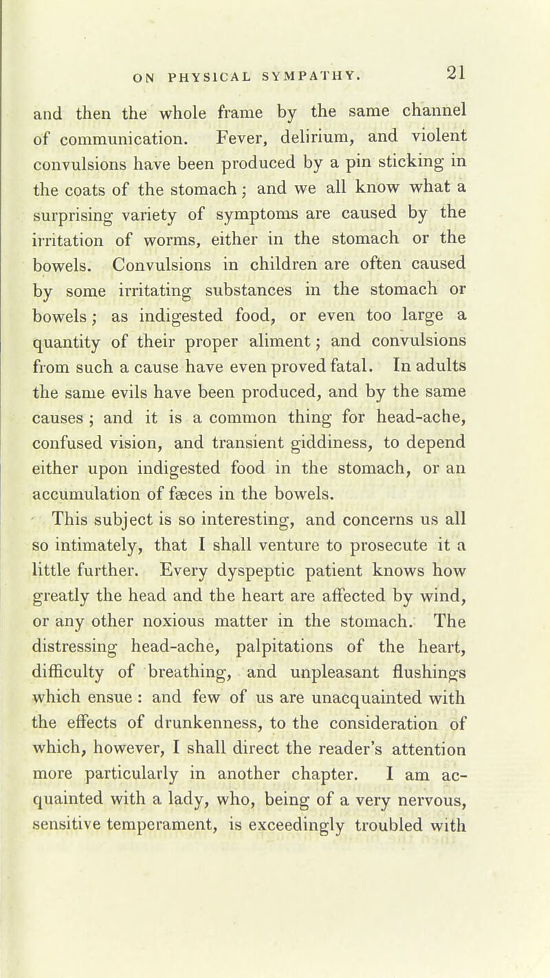 and then the whole frame by the same channel of communication. Fever, delirium, and violent convulsions have been produced by a pin sticking in the coats of the stomach; and we all know what a surprising variety of symptoms are caused by the irritation of worms, either in the stomach or the bowels. Convulsions in children are often caused by some irritating substances in the stomach or bowels; as indigested food, or even too large a quantity of their proper aliment; and convulsions from such a cause have even proved fatal. In adults the same evils have been produced, and by the same causes ; and it is a common thing for head-ache, confused vision, and transient giddiness, to depend either upon indigested food in the stomach, or an accumulation of faeces in the bowels. This subject is so interesting, and concerns us all so intimately, that I shall venture to prosecute it a little further. Every dyspeptic patient knows how greatly the head and the heart are affected by wind, or any other noxious matter in the stomach. The distressing head-ache, palpitations of the heart, difficulty of breathing, and unpleasant flushings which ensue : and few of us are unacquainted with the effects of drunkenness, to the consideration of which, however, I shall direct the reader's attention more particularly in another chapter. I am ac- quainted with a lady, who, being of a very nervous, sensitive temperament, is exceedingly troubled with