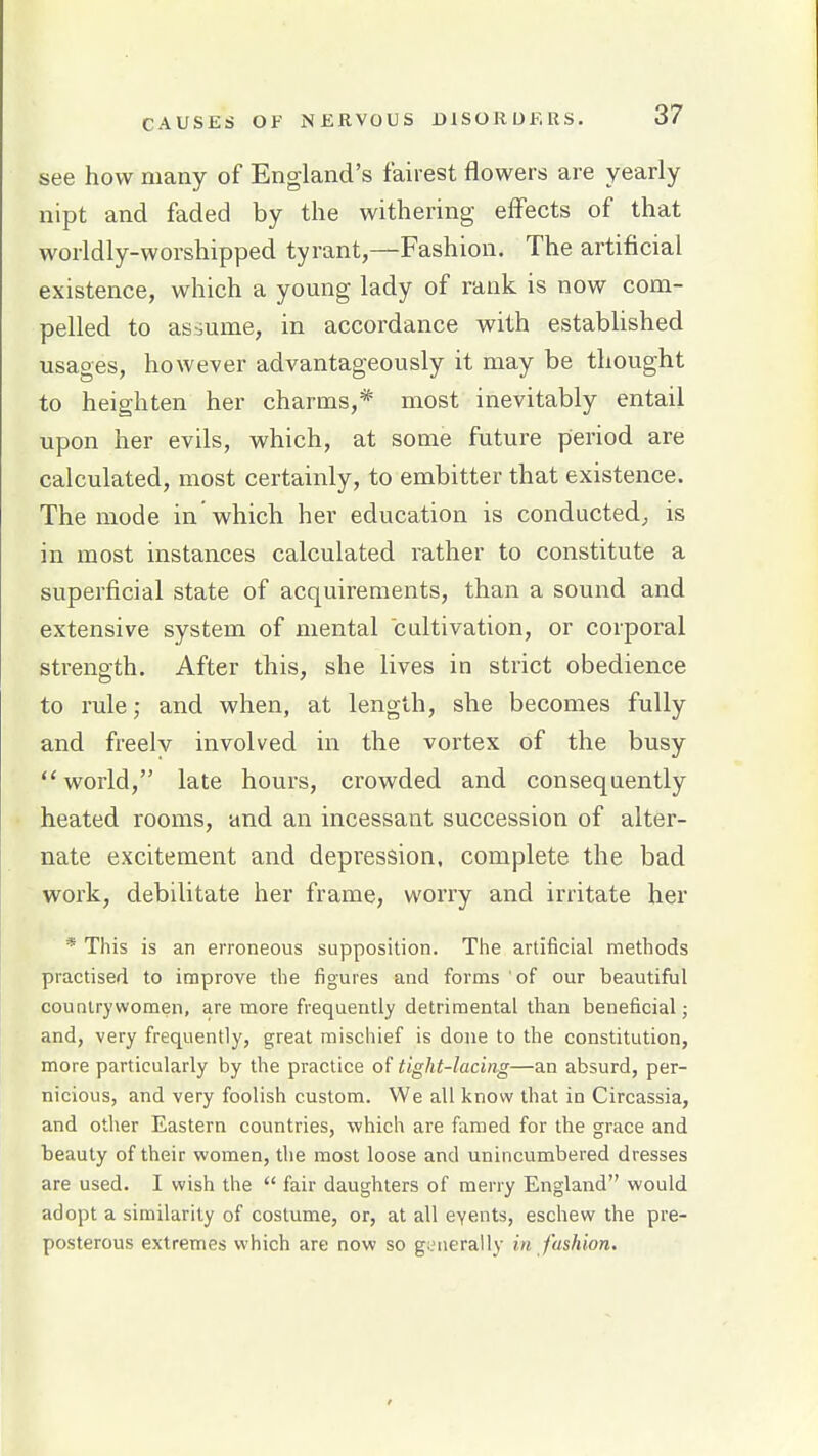 see how many of England's fairest flowers are yearly nipt and faded by the withering effects of that worldly-worshipped tyrant,—Fashion. The artificial existence, which a young lady of rank is now com- pelled to asbume, in accordance with established usages, however advantageously it may be thought to heighten her charms,* most inevitably entail upon her evils, which, at some future period are calculated, most certainly, to embitter that existence. The mode in which her education is conducted^ is in most instances calculated rather to constitute a superficial state of acquirements, than a sound and extensive system of mental cultivation, or corporal strength. After this, she lives in strict obedience to rule; and when, at length, she becomes fully and freelv involved in the vortex of the busy world, late hours, crowded and consequently heated rooms, and an incessant succession of alter- nate excitement and depression, complete the bad work, debilitate her frame, worry and irritate her * This is an erroneous supposition. Tlie artificial methods practised to improve the figures and forms of our beautifiil counlrywomen, are more frequently detrimental than beneficial j and, very frequently, great mischief is done to the constitution, more particularly by the practice of tight-lacing—an absurd, per- nicious, and very foolish custom. We all know that in Circassia, and other Eastern countries, which are famed for the grace and beauty of their women, the most loose and unincumbered dresses are used. I wish the  fair daughters of merry England would adopt a similarity of costume, or, at all eyents, eschew the pre- posterous extremes which are now so geiierally in fashion.