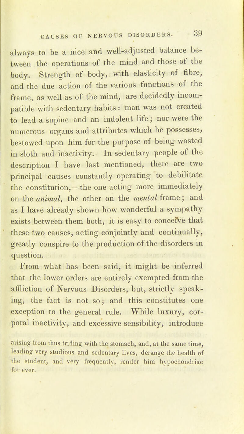 always to be a nice and well-adjusted balance be- tween the operations of the mind and those of the body. Strength of body, with elasticity of fibre, and the due action of the various functions of the frame, as well as of the mind, are decidedly incom- patible with sedentary habits: man was not created to lead a supine and an indolent life; nor were the numerous organs and attributes which he possesses, bestowed upon him for the purpose of being wasted in sloth and inactivity. In sedentary people of the description I have last mentioned, there are two principal causes constantly operating to debilitate the constitution,—the one acting more immediately on the animal, the other on the mental frame; and as I have already shown how wonderful a sympathy exists between them both, it is easy to concefve that these two causes, acting conjointly and continually, greatly conspire to the production of the disorders in question. From what has been said, it might be inferred that the lower orders are entirely exempted from the affliction of Nervous Disorders, but, strictly speak- ing, the fact is not so; and this constitutes one exception to the general rule. While luxury, cor- poral inactivity, and excessive sensibility, introduce arising from thus trifling with the stomach, and, at the same time, leading very studious and sedentary lives, derange the health of the student, and very frequently, render him hypochondriac for ever.