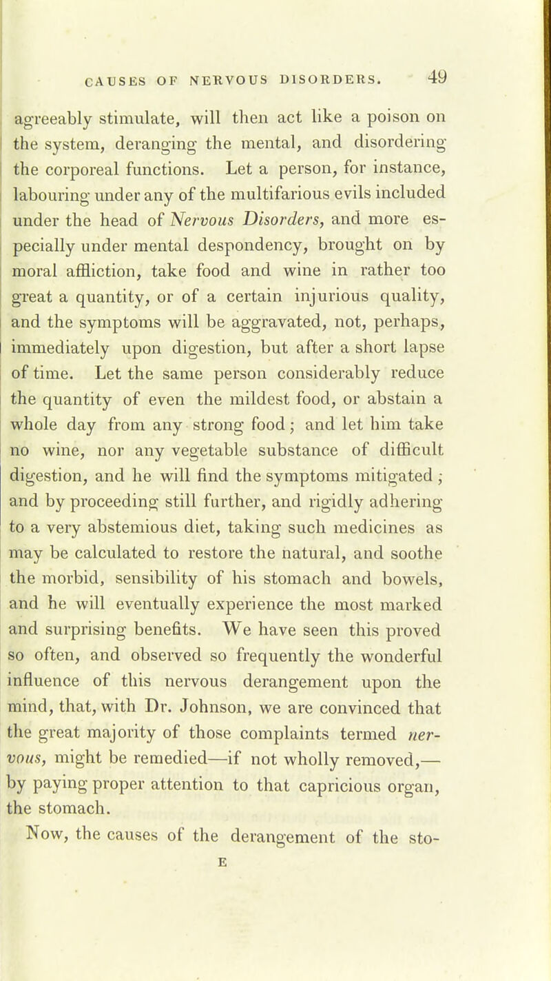 agreeably stimulate, will then act like a poison on the system, deranging the mental, and disordering the corporeal functions. Let a person, for instance, labouring under any of the multifarious evils included under the head of Nervous Disorders, and more es- pecially under mental despondency, brought on by moral affliction, take food and wine in rather too great a quantity, or of a certain injurious quality, and the symptoms will be aggravated, not, perhaps, immediately upon digestion, but after a short lapse of time. Let the same person considerably I'educe the quantity of even the mildest food, or abstain a whole day from any strong food; and let him take no wine, nor any vegetable substance of difficult digestion, and he will find the symptoms mitigated ; and by proceeding still further, and rigidly adhering to a very abstemious diet, taking such medicines as may be calculated to restore the natural, and soothe the morbid, sensibility of his stomach and bowels, and he will eventually experience the most marked and surprising benefits. We have seen this proved so often, and observed so frequently the wonderful influence of this nervous derangement upon the mind, that, with Dr. Johnson, we are convinced that the great majority of those complaints termed ner- vous, might be remedied—if not wholly removed,— by paying proper attention to that capricious organ, the stomach. Now, the causes of the derangement of the sto- E