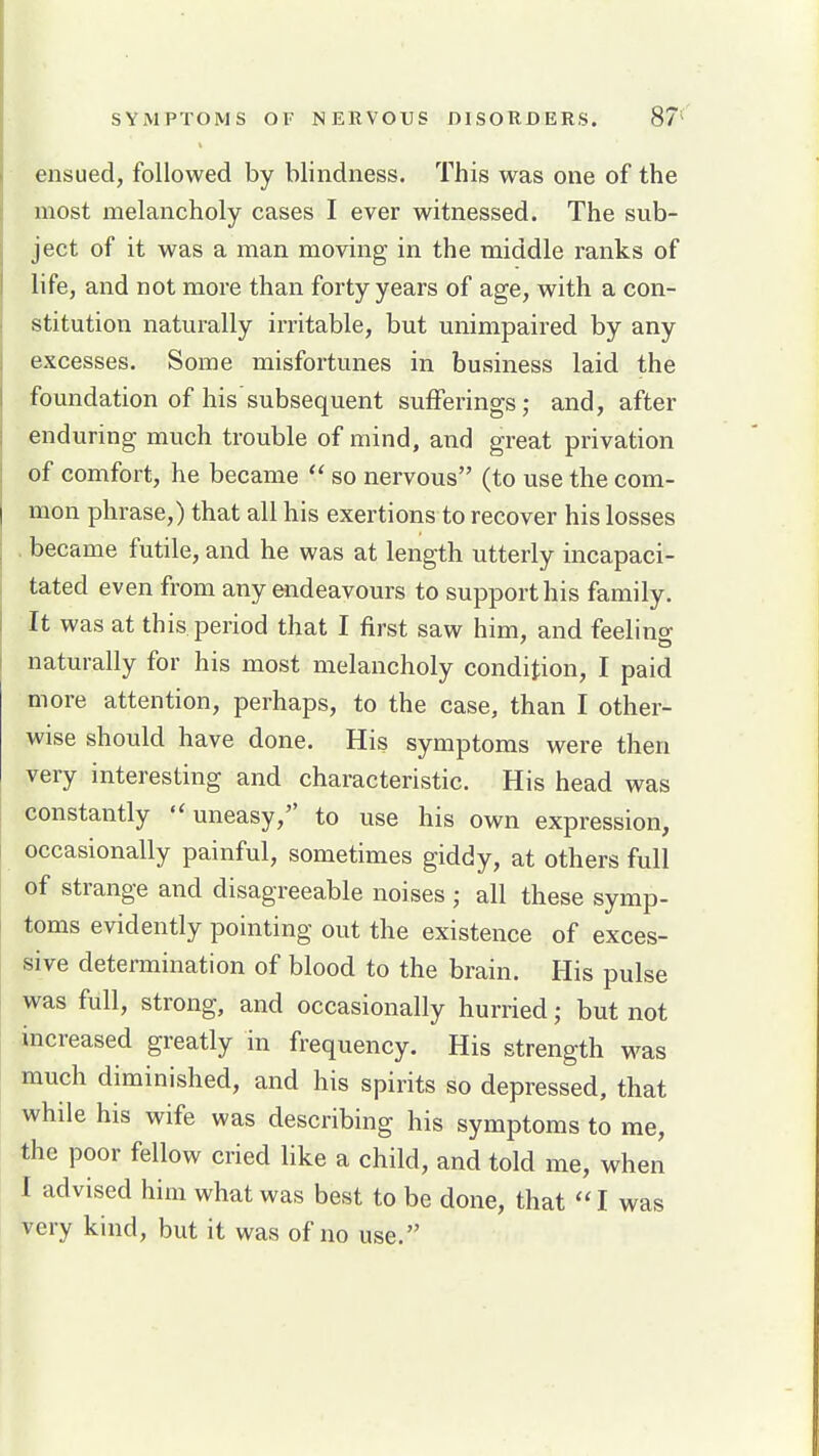 ensued, followed by blindness. This was one of the most melancholy cases I ever witnessed. The sub- ject of it was a man moving in the middle ranks of life, and not more than forty years of age, with a con- stitution naturally irritable, but unimpaired by any excesses. Some misfortunes in business laid the foundation of his subsequent sufferings; and, after enduring much trouble of mind, and great privation of comfort, he became  so nervous (to use the com- mon phrase,) that all his exertions to recover his losses became futile, and he was at length utterly incapaci- tated even from any endeavours to support his family. It was at this period that I first saw him, and feelino- naturally for his most melancholy condition, I paid more attention, perhaps, to the case, than I other- wise should have done. His symptoms were then very interesting and characteristic. His head was constantly uneasy, to use his own expression, occasionally painful, sometimes giddy, at others full of strange and disagreeable noises ; all these symp- toms evidently pointing out the existence of exces- sive determination of blood to the brain. His pulse was full, strong, and occasionally hurried; but not increased greatly in frequency. His strength was much diminished, and his spirits so depressed, that while his wife was describing his symptoms to me, the poor fellow cried like a child, and told me, when I advised him what was best to be done, that I was very kind, but it was of no use.