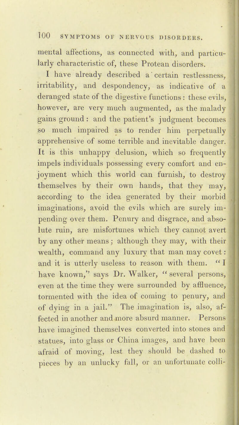 mental aftectioiis, as connected with, and particu- larly characteristic of, these Protean disorders. I have already described a certain restlessness, irritability, and despondency, as indicative of a deranged state of the digestive functions: these evils, how^ever, are very much augmented, as the malady gains ground : and the patient's judgment becomes so much impaired as to render him perpetually apprehensive of some terrible and inevitable danger. It is this unhappy delusion, which so frequently impels individuals possessing every comfort and en- joyment which this world can furnish, to destroy themselves by their own hands, that they may, according to the idea generated by their morbid imaginations, avoid the evils which are surely im- pending over them. Penuiy and disgrace, and abso- lute min, are misfortunes which they cannot avert by any other means; although they may, with their wealth, command any luxury that man may covet: and it is utterly useless to reason with them.  I have known, says Dr. Walker,  several persons, even at the time they were surrounded by affluence, tormented with the idea of coming to penury, and of dying in a jail. The imagination is, also, af- fected in another and more absurd manner. Persons have imagined themselves converted into stones and statues, into glass or China images, and have been afraid of moving, lest they should be dashed to pieces by an unlucky fall, or an unfortunate colli-