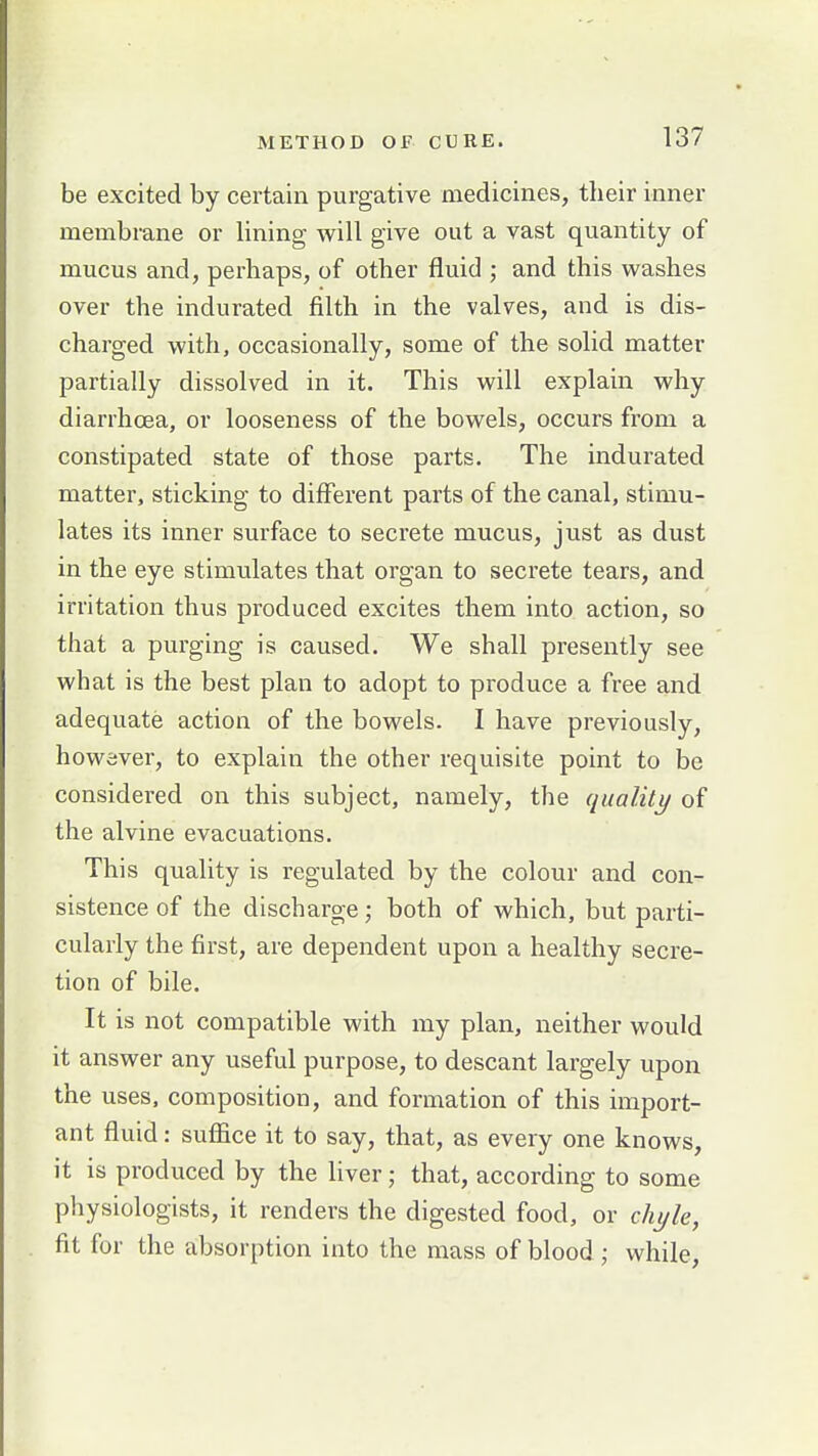 be excited by certain purgative medicines, their inner membrane or lining will give out a vast quantity of mucus and, perhaps, of other fluid ; and this washes over the indurated filth in the valves, and is dis- charged with, occasionally, some of the solid matter partially dissolved in it. This will explain why diarrhoea, or looseness of the bowels, occurs from a constipated state of those parts. The indurated matter, sticking to different parts of the canal, stimu- lates its inner surface to secrete mucus, just as dust in the eye stimulates that organ to secrete tears, and irritation thus produced excites them into action, so that a purging is caused. We shall presently see what is the best plan to adopt to produce a free and adequate action of the bowels. I have previously, however, to explain the other requisite point to be considered on this subject, namely, the qualily of the alvine evacuations. This quality is regulated by the colour and con- sistence of the discharge j both of which, but parti- cularly the first, are dependent upon a healthy secre- tion of bile. It is not compatible with my plan, neither would it answer any useful purpose, to descant largely upon the uses, composition, and formation of this import- ant fluid: sufiice it to say, that, as every one knows, it is produced by the liver; that, according to some physiologists, it renders the digested food, or chyle, fit for the absorption into the mass of blood; while.