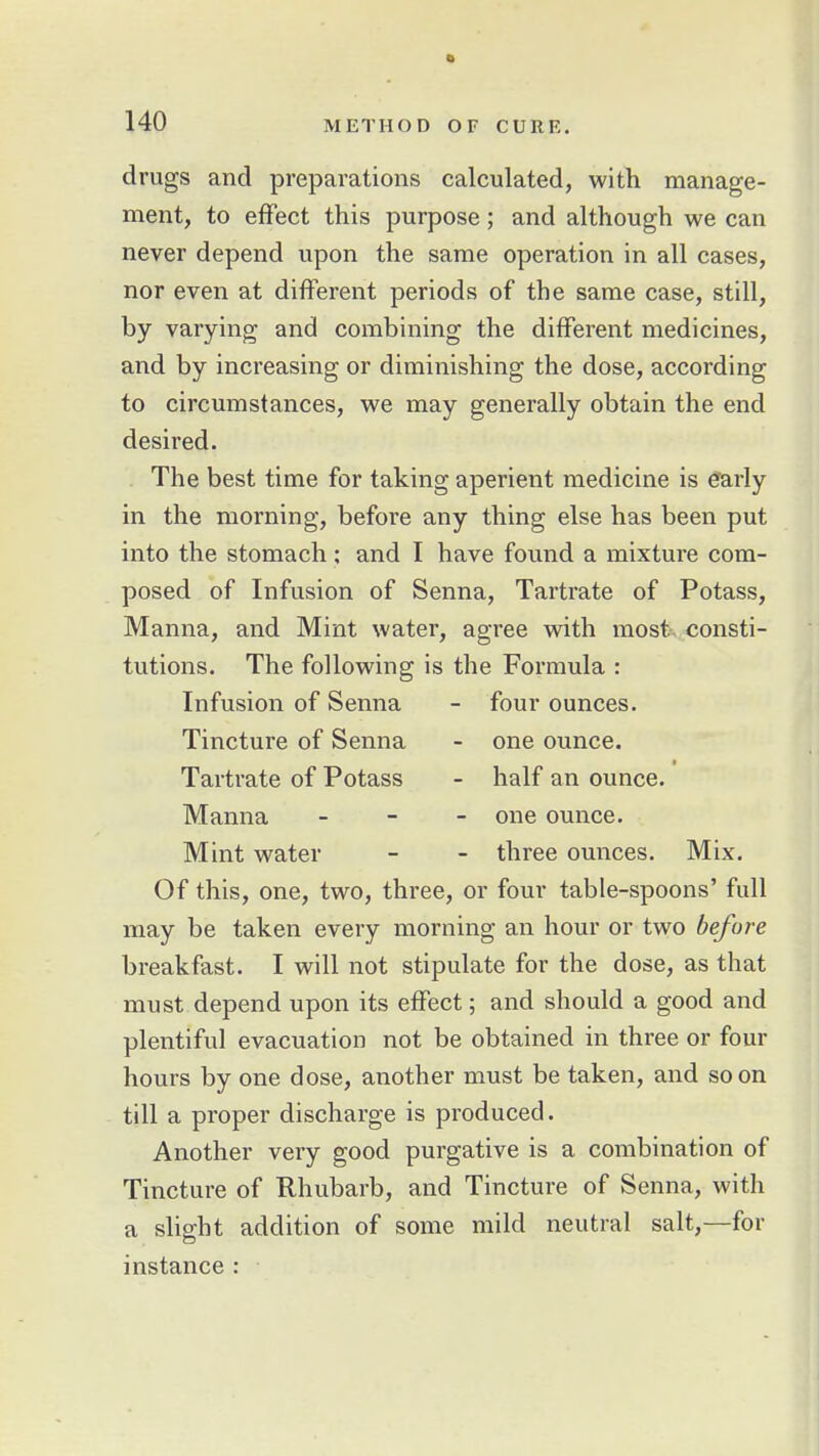 drugs and preparations calculated, with manage- ment, to effect this purpose; and although we can never depend upon the same operation in all cases, nor even at different periods of the same case, still, by varying and combining the different medicines, and by increasing or diminishing the dose, according to circumstances, we may generally obtain the end desired. The best time for taking aperient medicine is efarly in the morning, before any thing else has been put into the stomach; and I have found a mixture com- posed of Infusion of Senna, Tartrate of Potass, Manna, and Mint water, agree with most consti- tutions. The following is the Formula : Infusion of Senna - four ounces. Tincture of Senna - one ounce. Tartrate of Potass - half an ounce. Manna - - - one ounce. Mint water - - three ounces. Mix. Of this, one, two, three, or four table-spoons' full may be taken every morning an hour or two before breakfast. I will not stipulate for the dose, as that must depend upon its effect; and should a good and plentiful evacuation not be obtained in three or four hours by one dose, another must be taken, and soon till a proper discharge is produced. Another very good purgative is a combination of Tincture of Rhubarb, and Tincture of Senna, with a slight addition of some mild neutral salt,—for instance :