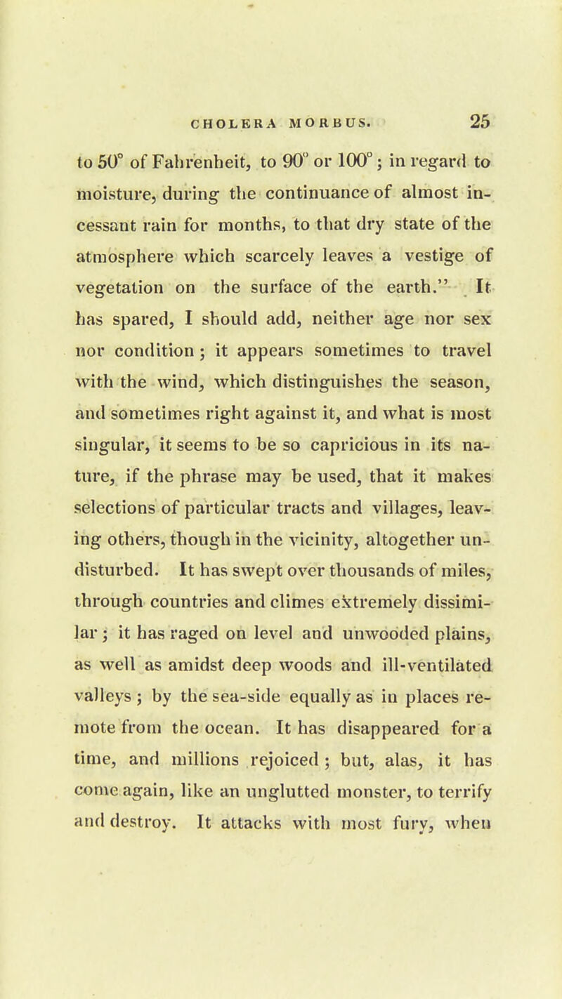 to 50° of Fahrenheit, to 90 or 100°; in regar(i to moisture, during the continuance of almost in- cessant rain for months, to that dry state of the atmosphere which scarcely leaves a vestige of vegetation on the surface of the earth. It has spared, I should add, neither age nor sex nor condition; it appears sometimes to travel with the wind, which distinguishes the season, and sometimes right against it, and what is most singular, it seems to be so capricious in its na- ture, if the phrase may be used, that it makes selections of particular tracts and villages, leav- ing others, though in the vicinity, altogether un- distui-bed. It has swept over thousands of miles, through countries and climes extremely dissimi- lar ; it has raged on level and unwooded plains, as well as amidst deep woods and ill-ventilated valleys ; by the sea-side equally as in places re- mote from the ocean. It has disappeared for a time, and millions rejoiced ; but, alas, it has come again, like an unglutted monster, to terrify and destroy. It attacks with most fury, when