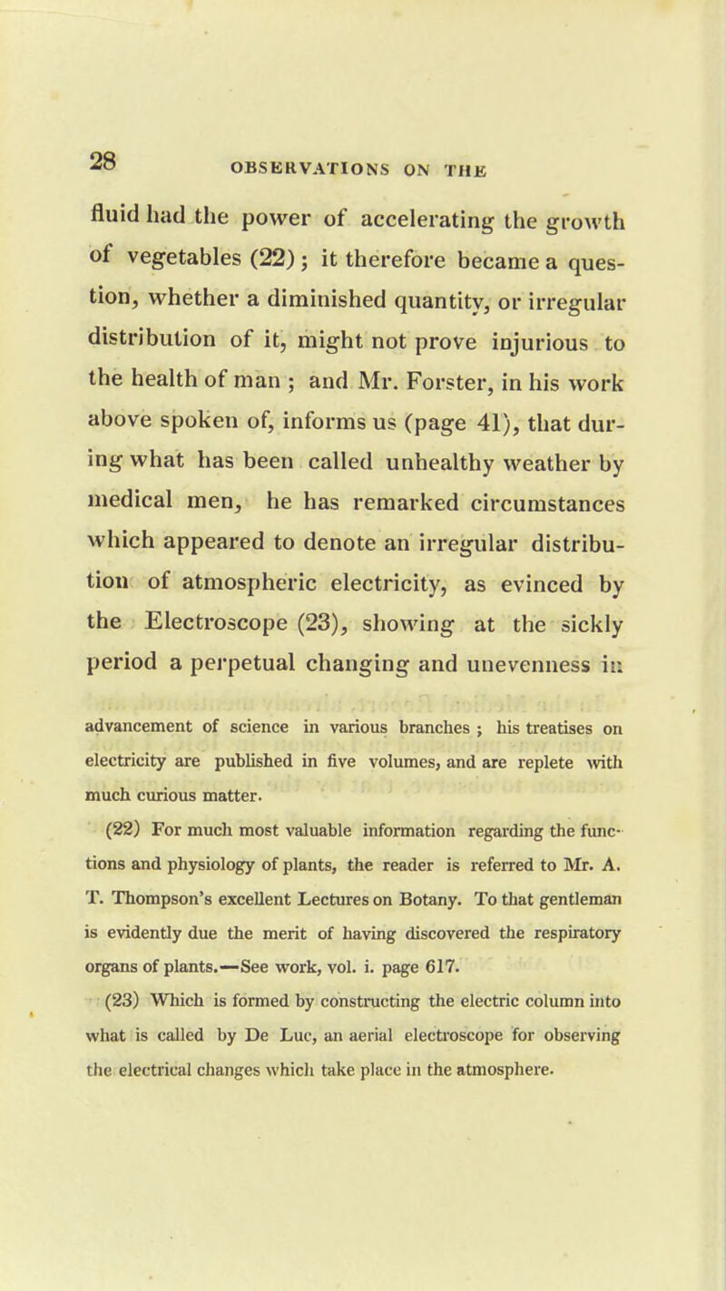 fluid had the power of accelerating the growth of vegetables (22); it therefore became a ques- tion, whether a diminished quantity, or irregular distribution of it, might not prove injurious to the health of man ; and Mr. Forster, in his work above spoken of, informs us (page 41), that dur- ing what has been called unhealthy weather by medical men, he has remarked circumstances which appeared to denote an irregular distribu- tion of atmospheric electricity, as evinced by the Electroscope (23), showing at the sickly period a pei'petual changing and unevenness in advancement of science in various branches ; his treatises on electricity are published in five volumes, and are replete >vith much curious matter. (22) For much most valuable information regarding the func- tions and physiology of plants, the reader is referred to Mr. A. T. Thompson's excellent Lectures on Botany. To that gentleman is evidently due the merit of having discovered the respiratory organs of plants.—See vi^ork, vol. i. page 617. (23) Which is formed by constructing the electric column into what is called by De Luc, an aerial electi'oscope for observing the electrical changes which take place in the atmosphere.