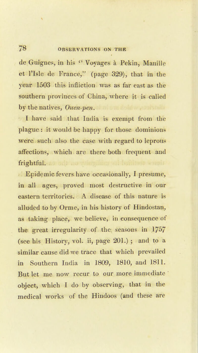 \ 78 OBSERVATIONS ON THE de Guignes, in his Voyages a Pekin, Manille et risle de France, (page 329), that in the year 1503 this infliction was as far east as the southern provinces of China, where it is called by the natives, Ouen-pen. I have said that India is exempt from the plague : it would be happy for those dominions were such also the case with regard to leprous affections, which are there both frequent and frightful. Epidemic fevers have occasionally, I presume, in all ages, proved most destructive in our eastern territories. A disease of this nature is alluded to by Orme, in his history of Hindostan, as taking place, we believe, in consequence of the great irregularity of the seasons in 17^7 (see his History, vol. ii, page 201.) ; and to a similar cause did we trace that which prevailed in Southern India in 1809, 1810, and 1811. But let me now recur to our more immediate object, which I do by observing, that in the medical works of the Hindoos (and these are