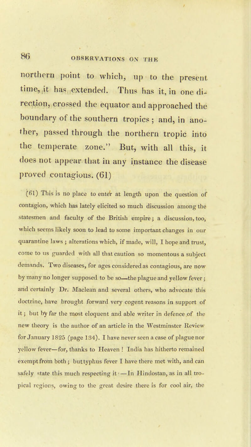 / ^ OBSKRVATrONS ON THB northern point to which, np to the present time, it has extended. Thns has it, in one di- rection, crossed the equator and approached the boundary of the southern tropics ; and, in ano- ther, passed through the northern tropic into the temperate zone. But, with all this, it does not appear that in any instance the disease proved contagious. (61) (fil) Tliisis no place to enteV at length upon the question of contagion, which has lately elicited so much discussion among the statesmen and faculty of the British empire; a discussion,too, which seems likely soon to lead to some important changes in our quarantine laws ; alterations which, if made, will, I hope and trust, come to us guarded with all that caution so momentous a subject demands. Two diseases, for ages considered as contagious, are now by many no longer supposed to be so—the plague and yellow fever; and certainly Dr. Maclean and several others, who advocate this doctrine, have brought forward very cogent reasons in support of it; but by far the most eloquent and able writer in defence of the new theory is the author of an article in the Westminster Review for January 1825 (page 134). I have never seen a case of plague nor yellow fever—for, thanks to Heaven ! India has hitherto remained exempt from both ; but typhus fever I have there met with, and can safely state this much respecting it-—In Hindostan, as in all tro- pical regions, owing to the great desire there is for cool nir, the