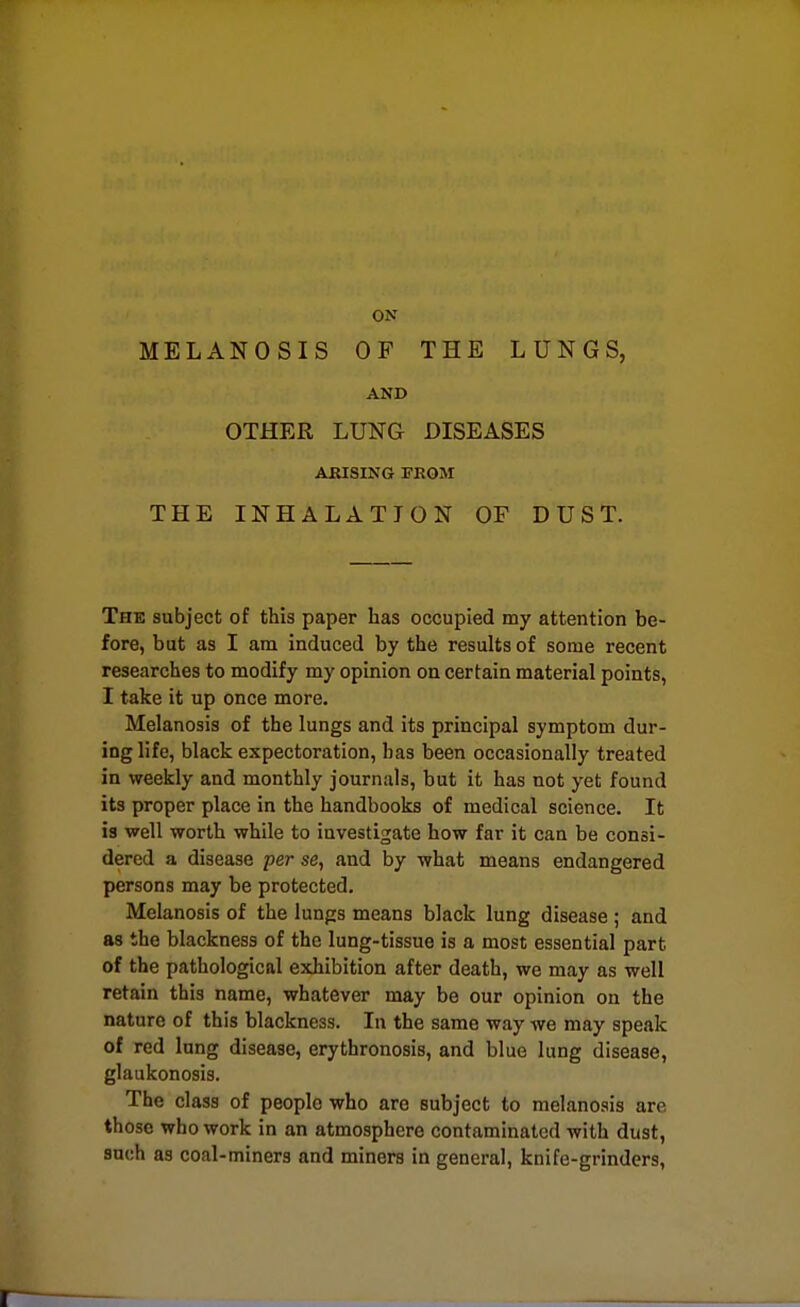 ON MELANOSIS OF THE LUNGS, AND OTHER LUNG DISEASES ARISING FROM THE INHALATION OF DUST. The subject of this paper has occupied my attention be- fore, but as I am induced by the results of some recent researches to modify my opinion on certain material points, I take it up once more. Melanosis of the lungs and its principal symptom dur- ing life, black expectoration, has been occasionally treated in weekly and monthly journals, but it has not yet found its proper place in the handbooks of medical science. It is well worth while to investigate how far it can be consi- dered a disease per se, and by what means endangered persons may be protected. Melanosis of the lungs means black lung disease ; and as the blackness of the lung-tissue is a most essential part of the pathological exhibition after death, we may as well retain this name, whatever may be our opinion on the nature of this blackness. In the same way we may speak of red lung disease, erythronosis, and blue lung disease, glaukonosis. The class of people who are subject to melanosis are those who work in an atmosphere contaminated with dust, such as coal-miners and miners in general, knife-grinders.