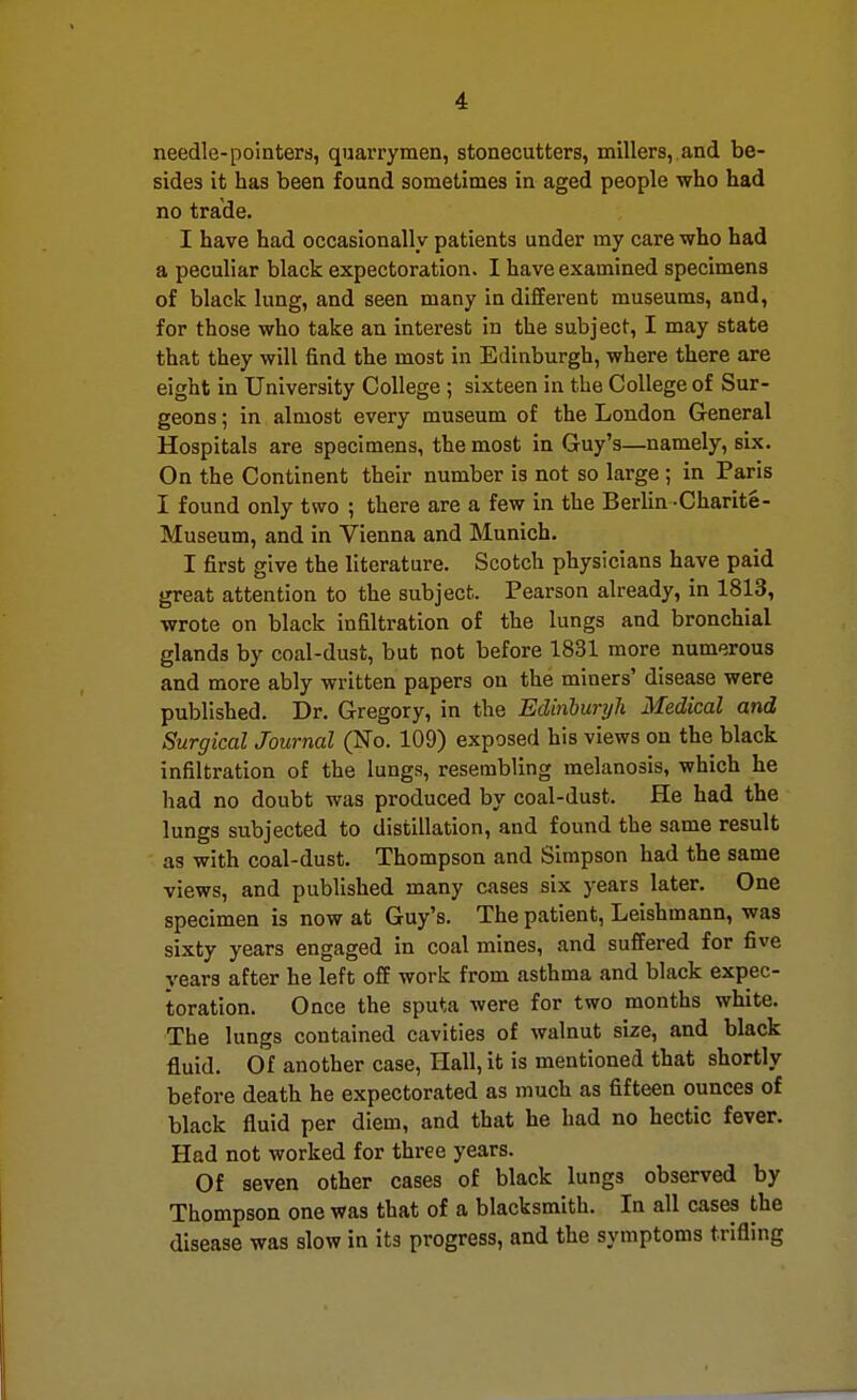 needle-pointers, quarrymen, stonecutters, millers, and be- sides it has been found sometimes in aged people who had no trade. I have had occasionally patients under my care who had a peculiar black expectoration. I have examined specimens of black lung, and seen many in different museums, and, for those who take an interest in the subject, I may state that they will find the most in Edinburgh, where there are eight in University College ; sixteen in the College of Sur- geons ; in almost every museum of the London General Hospitals are specimens, the most in Guy's—namely, six. On the Continent their number is not so large ; in Paris I found only two ; there are a few in the Berlin -Charite- Museum, and in Vienna and Munich. I first give the literature. Scotch physicians have paid great attention to the subject. Pearson already, in 1813, wrote on black infiltration of the lungs and bronchial glands by coal-dust, but not before 1831 more numerous and more ably written papers on the miners' disease were published. Dr. Gregory, in the Edinburgh Medical and Surgical Journal (No. 109) exposed his views on the black infiltration of the lungs, resembling melanosis, which he had no doubt was produced by coal-dust. He had the lungs subjected to distillation, and found the same result as with coal-dust. Thompson and Simpson had the same views, and published many cases six years later. One specimen is now at Guy's. The patient, Leishmann, was sixty years engaged in coal mines, and suffered for five years after he left off work from asthma and black expec- toration. Once the sputa were for two months white. The lungs contained cavities of walnut size, and black fluid. Of another case, Hall, it is mentioned that shortly before death he expectorated as much as fifteen ounces of black fluid per diem, and that he had no hectic fever. Had not worked for three years. Of seven other cases of black lungs observed by Thompson one was that of a blacksmith. In all cases the disease was slow in its progress, and the symptoms trifling