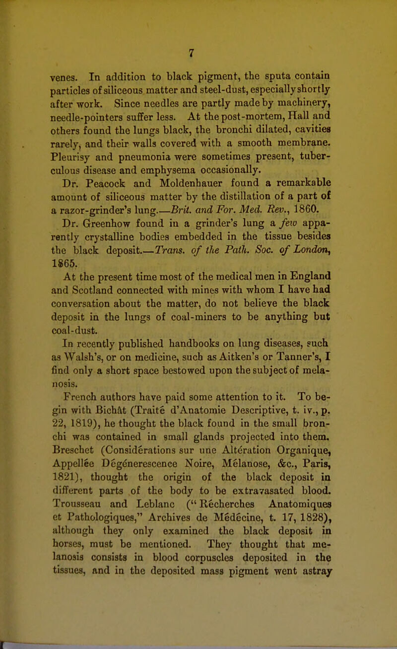 venes. In addition to black pigment, the sputa contain particles of siliceous matter and steel-dust, especially shortly after work. Since needles are partly made by machinery, needle-pointers suffer less. At the post-mortem, Hall and others found the lungs black, the bronchi dilated, cavities rarely, and their walls covered with a smooth membrane. Pleurisy and pneumonia were sometimes present, tuber- culous disease and emphysema occasionally. Dr. Peacock and Moldenhauer found a remarkable amount of siliceous matter by the distillation of a part of a razor-grinder's lung Brit, and For. Med. Rev., 1860. Dr. Greenhow found in a grinder's lung a fetu appa- rently crystalline bodies embedded in the tissue besides the black deposit Trans, of the Path. Soc. of London, 1865. At the present time most of the medical men in England and Scotland connected with mines with whom I have had conversation about the matter, do not believe the black deposit in the lungs of coal-miners to be anything but coal-dust. In recently published handbooks on lung diseases, such as Walsh's, or on medicine, such as Aitken's or Tanner's, I find only a short space bestowed upon the subject of mela- nosis. French authors have paid some attention to it. To be- gin with Bichftt (Traite d'Anatomic Descriptive, t. iv., p, 22, 1819), he thought the black found in the small broiL- chi was contained in small glands projected into them, Breschet (Considerations sur une Alteration Organique, Appellee Degdnerescence Noire, Melanose, &c., Paris, 1821), thought the origin of the black deposit in different parts of the body to be extravasated blood. Trousseau and Leblanc ( Recherches Anatomiques et Pathologiques, Archives de MSdecine, t. 17, 1828), although they only examined the black deposit in horses, must be mentioned. They thought that me- lanosis consists in blood corpuscles deposited in the tissues, and in the deposited mass pigment went astray