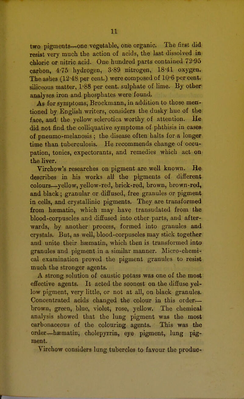 two pigmenta—one vegetable, one organic. The first did resist very much the action of acids, the last dissolved in chloric or nitric acid. One hundred parts contained 72-95 carbon, 4-75 hydrogen, 3-89 nitrogen, 18-41 oxygen. The ashes (12-48 per cent.) were composed of 10-6 per cent, siliceous matter, 1-88 per cent, sulphate of lime. By other analyses iron and phosphates were found. As for symptoms, Brockmann, in addition to those men- tioned by English writers, considers the dusky hue of the face, and the yellow sclerotica worthy of attention. He did not find the colliquative symptoms of phthisis in cases of pneumo-melanosis ; the disease often halts for a longer time than tuberculosis. He recommends change of occu- pation, tonics, expectorants, and remedies which act gn the liver. Virchow's researches on pigment are well known. He describes in his works all the pigments of different colours—yellow, yellow-red, brick-red, brown, brown-red, and black; granular or diffused, free granules or pigment in cells, and crystallinic pigments. They are transformed from hsematin, which may have transudated from the blood-corpuscles and diffused into other parts, and after- wards, by another process, formed into granules and crystals. But, as well, blood-corpuscles may stick together and unite their hsematin, which then is transformed into granules and pigment in a similar manner. Micro-chemi- cal examination proved the pigment granules to resist much the stronger agents. A strong solution of caustic potass was one of the most effective agents. It acted the soonest on the diffuse yel- low pigment, very little, or not at all, on black granules. Concentrated acids changed the colour in this order— brown, green, blue, violet, rose, yellow. The chemical analysis showed that the lung pigment was the most carbonaceous of the colouring agents. This was the order—hsematin, cholepyrrin, eye pigment, lung pig- ment. Virchow considers lung tubercles to favour the produc-