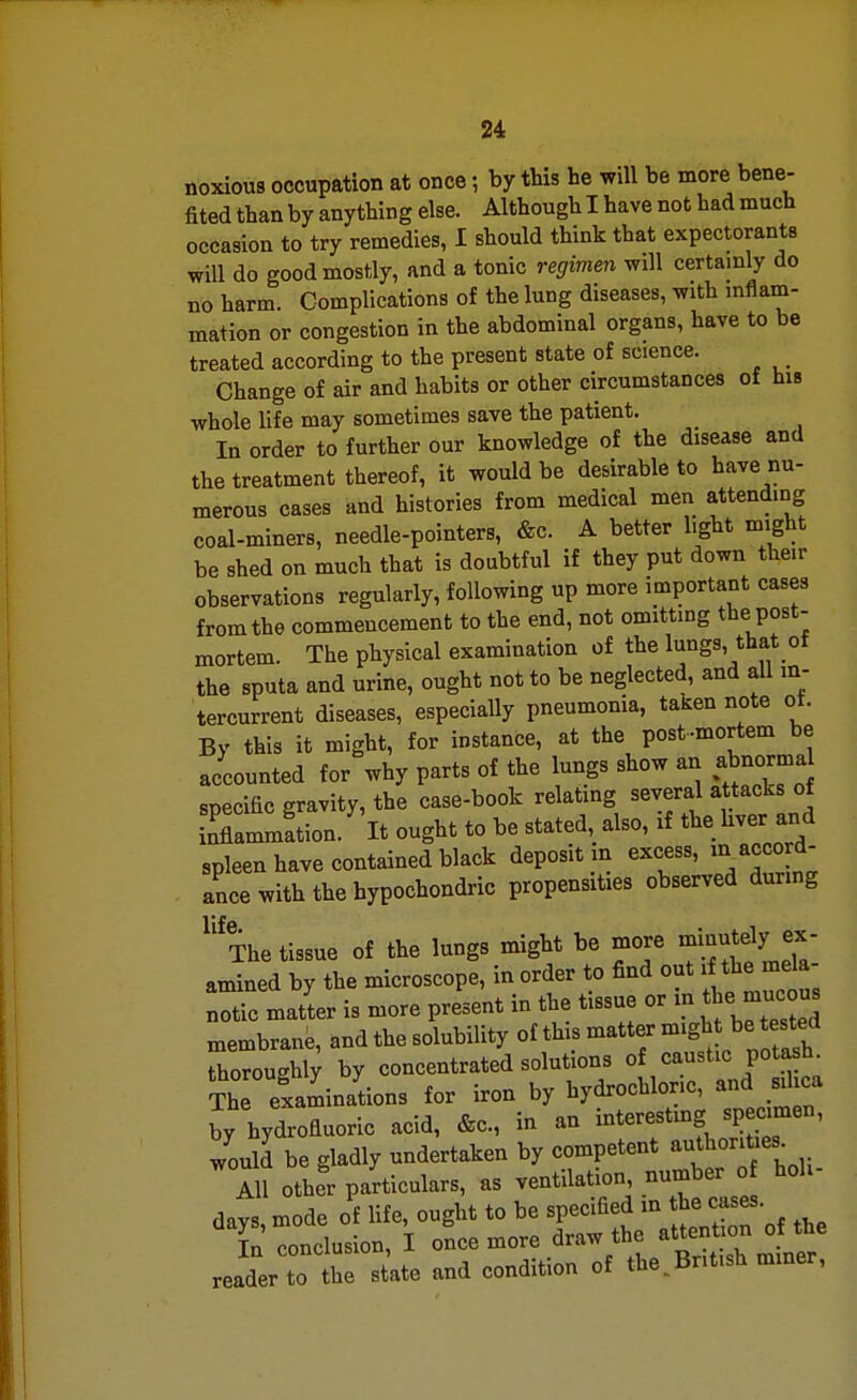 noxious occupation at once; by this he will be more bene- fited than by anything else. Although I have not had much occasion to try remedies, I should think that expectorants will do good mostly, and a tonic regimen will certainly do no harm. Complications of the lung diseases, with inflam- mation or congestion in the abdominal organs, have to be treated according to the present state of science. Change of air and habits or other circumstances of his whole life may sometimes save the patient. In order to further our knowledge of the disease and the treatment thereof, it would be desirable to have nu- merous cases and histories from medical men attending coal-miners, needle-pointers, &c. A better light might be shed on much that is doubtful if they put down their observations regularly, following up more important cases from the commencement to the end, not omitting the post- mortem. The physical examination of the lungs, that of the sputa and urine, ought not to be neglected, and all in- tercurrent diseases, especially pneumonia, taken note ot. By this it might, for instance, at the post-mortem be accounted for why parts of the lungs show an abnorma specific gravity, the case-book relating several attacks of inflammftion. It ought to be stated, also, if the liver and spleen have contained black deposit m excess, in acco d- ance with the bypochondric propensities observed during ^'^The tissue of the lungs might be more f^^fyj^- amined by the microscope, in order to find out i the mela- notic matter is more present in the tissue or m the mucou, membrane, and the solubility of this matter might be tested Toroughi; by concentrated solutions of caustic potash. Th examinations for iron by hydrochloric, and sd^a by hydrofluoric acid, &c., in an interestmg specimen, would be gladly undertaken by competent authorities^ AH other particulars, as ventilation, number of holi- days, mode of life, ought to be specified m tbe mes. L conclusion, I once more draw the attenUon of t^^^ reader to the state and condition of the,British mmer,