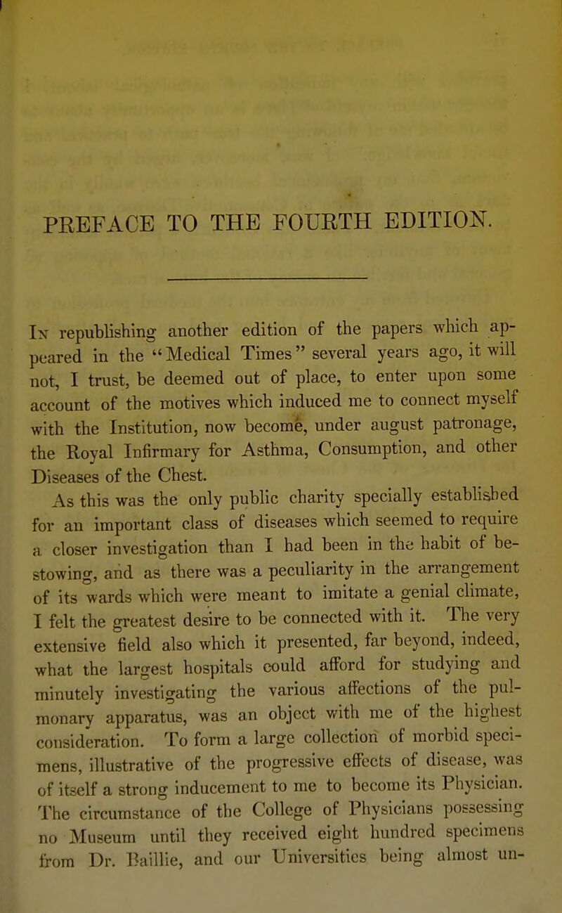 In republishing another edition of the papers which ap- peared in the  Medical Times several years ago, it will not, I trust, be deemed out of place, to enter upon some account of the motives which induced me to connect myself with the Institution, now become, under august patronage, the Royal Infirmary for Asthma, Consumption, and other Diseases of the Chest. As this was the only public charity specially established for an important class of diseases which seemed to require a closer investigation than I had been in the habit of be- stowing, and as there was a peculiarity in the arrangement of its wards which were meant to imitate a genial climate, I felt the greatest desire to be connected with it. The very extensive field also which it presented, far beyond, indeed, what the largest hospitals could afford for studying and minutely investigating the various affections of the pul- monary apparatus, was an object with me of the highest consideration. To form a large collection of morbid speci- mens, illustrative of the progressive effects of disease, was of itself a strong inducement to me to become its Physician. The circumstance of the College of Physicians possessing no Museum until they received eight hundred specimens from Dr. Baillie, and our Universities being almost un-