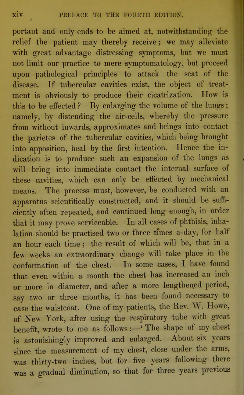 portant and only ends to be aimed at, notwithstanding the relief the patient may thereby receive; we may alleviate with great advantage distressing symptoms, but we must not limit our practice to mere symptomatology, but proceed upon pathological principles to attack the seat of the disease. If tubercular cavities exist, the object of treat- ment is obviously to produce their cicatrization. How is this to be effected ? By enlarging the volume of the lungs; namely, by distending the air-cells, whereby the pressure from without inwards, approximates and brings into contact the parietes of the tubercular cavities, which being brought into apposition, heal by the first intention. Hence the in- dication is to produce sueh an expansion of the lungs as will bring into immediate contact the internal surface of these cavities, which can only be effected by mechanical means. The process must, however, be conducted with an apparatus scientifically constructed, and it should be suffi- ciently often repeated, and continued long enough, in order that it may prove serviceable. In all cases of phthisis, inha- lation should be practised two or three times a-day, for half an hour each time ; the result of which will be, that in a few weeks an extraordinary change will take place in the conformation of the chest. In some cases, I have found that even within a month the chest has increased an inch or more in diameter, and after a more lengthened period, say two or three months, it has been found necessary to ease the waistcoat. One of my patients, the Rev. W. Howe, of New York, after using the respiratory tube with great benefit, wrote to me as follows:—' The shape of my chest is astonishingly improved and enlarged. About six years since the measurement of my chest, close under the arms, was thirty-two inches, but for five years following there was a gradual diminution, so that for three years previous