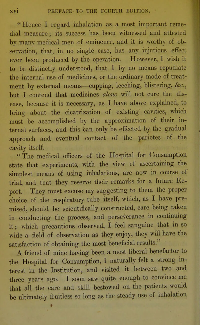  Hence I regard inhalation as a most important reme- dial measure; its success has been witnessed and attested by many medical men of eminence, and it is worthy of ob- servation, that, in no single case, has any injurious effect ever been produced by the operation. However, I wish it to be distinctly understood, that I by no means repudiate the internal use of medicines, or the ordinary mode of treat- ment by external means—cupping, leeching, blistering, &c, but I contend that medicines alone will not cure the dis- ease, because it is necessary, as I have above explained, to brinsr about the cicatrization of existing' cavities, which must be accomplished by the approximation of their in- ternal surfaces, and this can only be effected by the gradual approach and eventual contact of the parietes of the cavity itself. The medical officers of the Hospital for Consumption state that experiments, with the view of ascertaining the simplest means of using inhalations, are now in course of trial, and that they reserve their remarks for a future Re- port. They must excuse my suggesting to them the proper choice of the respiratory tube itself, which, as I have pre- mised, should be scientifically constructed, care being taken in conducting the process, and perseverance in continuing it; which precautions observed, I feel sanguine that in so wide a field of observation as they enjoy, they will have the satisfaction of obtaining the most beneficial results. A friend of mine having been a most liberal benefactor to the Hospital for Consumption, I naturally felt a strong in- terest in the Institution, and visited it between two and three years ago. I soon saw quite enough to convince me that all the care and skill bestowed on the patients would be ultimately fruitless so long as the steady use of inhalation