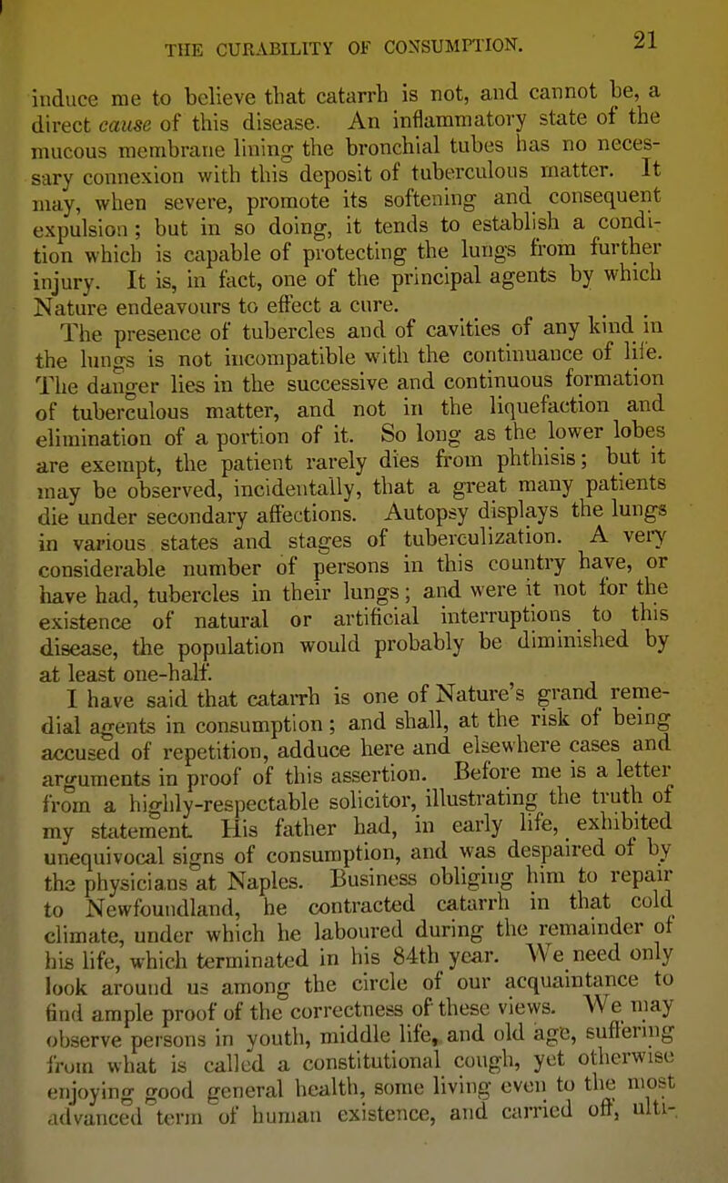 induce me to believe that catarrh is not, and cannot he, a direct cause of this disease. An inflammatory state of the mucous membrane lining the bronchial tubes has no neces- sary connexion with this deposit of tuberculous matter. It may, when severe, promote its softening and consequent expulsion ; but in so doing, it tends to establish a condi- tion which is capable of protecting the lungs from further injury. It is, in fact, one of the principal agents by which Nature endeavours to effect a cure. The presence of tubercles and of cavities of any kind in the lungs is not incompatible with the continuance of life. The danger lies in the successive and continuous formation of tuberculous matter, and not in the liquefaction and elimination of a portion of it. So long as the lower lobes are exempt, the patient rarely dies from phthisis; but it may be observed, incidentally, that a great many patients die under secondary affections. Autopsy displays the lungs in various states and stages of tuberculization. A very considerable number of persons in this country have, or have had, tubercles in their lungs; and were it not for the existence of natural or artificial interruptions to this disease, the population would probably be diminished by at least one-half. I have said that catarrh is one of Nature s grand reme- dial agents in consumption; and shall, at the risk of being accused of repetition, adduce here and elsewhere cases and arguments in proof of this assertion. Before me is a letter from a highly-respectable solicitor, illustrating the truth of my statement His father had, in early life, _ exhibited unequivocal signs of consumption, and was despaired of by the physicians at Naples. Business obliging him to repair to Newfoundland, he contracted catarrh m that cold climate, under which he laboured during the remainder of his life, which terminated in his 84th year. We need only look around us among the circle of our acquaintance to find ample proof of the correctness of these views. We may observe persons in youth, middle life, and old age, suffering from what is called a constitutional cough, yet otherwise enjoying good general health, some living even to the most advanced term of human existence, and carried oft, ulti-