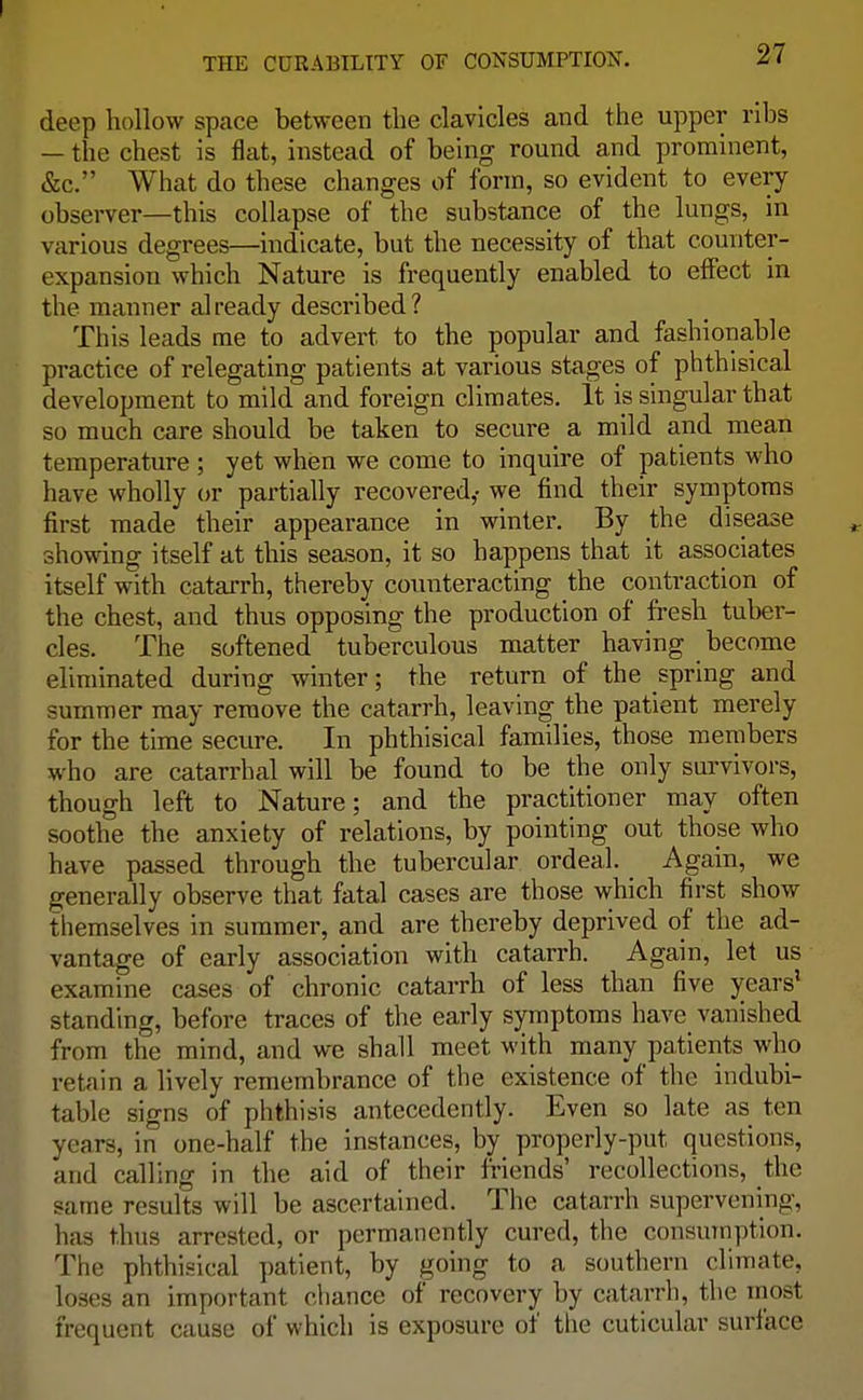 deep hollow space between the clavicles and the upper ribs — the chest is flat, instead of being round and prominent, &c. What do these changes of form, so evident to every observer—this collapse of the substance of the lungs, in various degrees—indicate, but the necessity of that counter- expansion which Nature is frequently enabled to effect in the manner already described? This leads me to advert to the popular and fashionable practice of relegating patients at various stages of phthisical development to mild and foreign climates. It is singular that so much care should be taken to secure a mild and mean temperature ; yet when we come to inquire of patients who have wholly or partially recovered,- we find their symptoms first made their appearance in winter. By the disease showing itself at this season, it so happens that it associates itself with catarrh, thereby counteracting the contraction of the chest, and thus opposing the production of fresh tuber- cles. The softened tuberculous matter having become eliminated during winter; the return of the spring and summer may remove the catarrh, leaving the patient merely for the time secure. In phthisical families, those members who are catarrhal will be found to be the only survivors, though left to Nature; and the practitioner may often soothe the anxiety of relations, by pointing out those who have passed through the tubercular ordeal. Again, we generally observe that fatal cases are those which first show themselves in summer, and are thereby deprived of the ad- vantage of early association with catarrh. Again, let us examine cases of chronic catarrh of less than five years' standing, before traces of the early symptoms have vanished from the mind, and we shall meet with many patients who retain a lively remembrance of the existence of the indubi- table signs of phthisis antecedently. Even so late as ton years, in one-half the instances, by properly-put questions, and calling in the aid of their friends' recollections, the same results will be ascertained. The catarrh supervening, has thus arrested, or permanently cured, the consumption. The phthisical patient, by going to a southern climate, loses an important chance of recovery by catarrh, the most frequent cause of which is exposure of the cuticular surface