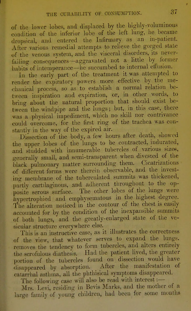 of the lower lobes, and displaced by the highly-voluminous condition of the inferior lobe of the left lung, he became dropsical, and entered the Infirmary as an in-patient. After various remedial attempts to relieve the gorged state of the venous system, and the visceral disorders, its never- failing consequences—aggravated not a little by former habits of intemperance—he succumbed to internal effusion. In the early part of the treatment it was attempted to render the expiratory powers more effective by the me- chanical process, so as to establish a normal relation be- tween inspiration and expiration, or, in other words, to bring about the natural proportion that should exist be- tween the windpipe and the lungs; but, in this case,_ there was a physical impediment, which no skill nor contrivance could overcome, for the first ring of the trachea was con- stantly in the way of the expired air. Dissection of the body, a few hours after death, showed the upper lobes of the lungs to be contracted, indurated, and studded with innumerable tubercles of various sizes, generally small, and semi-transparent when divested of the black pulmonary matter surrounding them. Cicatrizations of different forms were therein observable, and the invest- ing membrane of the tuberculated summits was thickened, partly car tilaginous, and adherent throughout to the op- posite serous surface. The other lobes of the lungs were hypertrophied and emphysematous in the highest degree. The alteration noticed in the contour of the chest is easily accounted for by the condition of the inexpansible summits of both lungs, and the greatly-enlarged state of the ve- sicular structure everywhere else. This is an instructive case, as it illustrates the correctness of the view, that whatever serves to expand the lungs, removes the tendency to form tubercles, and alters entirely the scrofulous diathesis. Had the patient lived, the greater portion of the tubercles found on dissection would have disappeared by absorption. After the manifestation of catarrhal asthma, all the phthisical symptoms disappeared. The following case will also be read with interest:— Mrs. Levi, residing in Bevis Marks, and the mother of a large family of young children, had been for some months