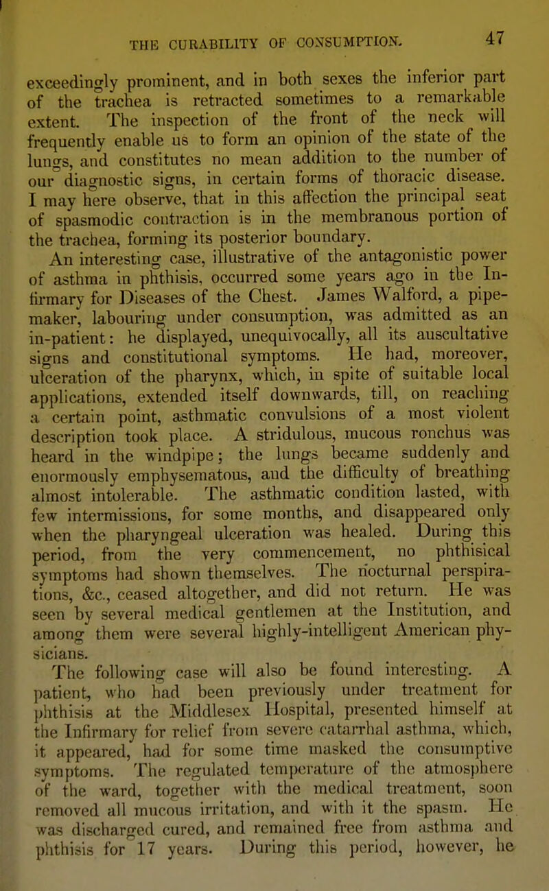 exceedingly prominent, and in both sexes the inferior part of the trachea is retracted sometimes to a remarkable extent. The inspection of the front of the neck will frequently enable us to form an opinion of the state of the lungs, and constitutes no mean addition to the number of our° diagnostic signs, in certain forms of thoracic disease. I may here observe, that in this affection the principal seat of spasmodic contraction is in the membranous portion of the trachea, forming its posterior boundary. An interesting case, illustrative of the antagonistic power of asthma in phthisis, occurred some years ago in the In- firmary for Diseases of the Chest. James Walford, a pipe- maker, labouring under consumption, was admitted as an in-patient: he displayed, unequivocally, all its auscultative signs and constitutional symptoms. He had, moreover, ulceration of the pharynx, which, in spite of suitable local applications, extended itself downwards, till, on reaching a certain point, asthmatic convulsions of a most violent description took place. A stridulous, mucous ronchus was heard in the windpipe; the lungs became suddenly and enormously emphysematous, and the difficulty of breathing almost intolerable. The asthmatic condition lasted, with few intermissions, for some months, and disappeared only when the pharyngeal ulceration was healed. During this period, from the very commencement, no phthisical symptoms had shown themselves. The nocturnal perspira- tions, &c, ceased altogether, and did not return. He was seen by several medical gentlemen at the Institution, and among them were several highly-intelligent American phy- sicians. The following case will also be found interesting. A patient, who had been previously under treatment for phthisis at the Middlesex Hospital, presented himself at the Infirmary for relief from severe catarrhal asthma, which, it appeared, had for some time masked the consumptive symptoms. The regulated temperature of the atmosphere of the ward, together with the medical treatment, soon removed all mucous irritation, and with it the spasm. 1 Ce was discharged cured, and remained free from asthma and phthisis for'17 years. During this period, however, he