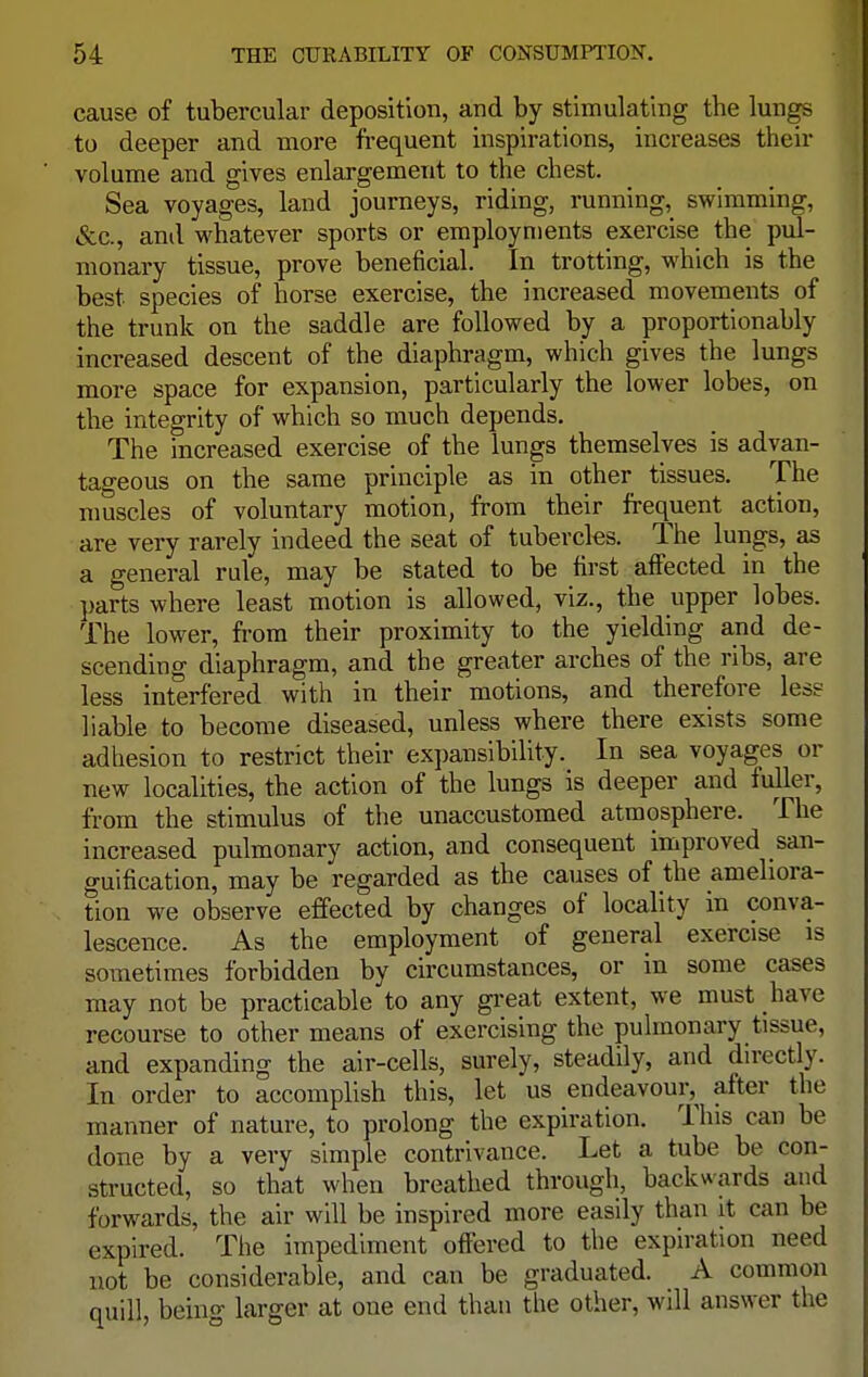 cause of tubercular deposition, and by stimulating tbe lungs to deeper and more frequent inspirations, increases their volume and gives enlargement to the chest. Sea voyages, land journeys, riding, running, swimming, &c, and whatever sports or employments exercise the pul- monary tissue, prove beneficial. In trotting, which is the best species of horse exercise, the increased movements of the trunk on the saddle are followed by a proportionably increased descent of the diaphragm, which gives the lungs more space for expansion, particularly the lower lobes, on the integrity of which so much depends. The increased exercise of the lungs themselves is advan- tageous on the same principle as in other tissues. The muscles of voluntary motion, from their frequent action, are very rarely indeed the seat of tubercles. The lungs, as a general rule, may be stated to be first affected in the parts where least motion is allowed, viz., the upper lobes. The lower, from their proximity to the yielding and de- scending diaphragm, and the greater arches of the ribs, are less interfered with in their motions, and therefore less liable to become diseased, unless where there exists some adhesion to restrict their expansibility. In sea voyages or new localities, the action of the lungs is deeper and fuller, from the stimulus of the unaccustomed atmosphere. The increased pulmonary action, and consequent improved san- guification, may be regarded as the causes of the ameliora- tion we observe effected by changes of locality in conva- lescence. As the employment of general exercise is sometimes forbidden by circumstances, or in some cases may not be practicable to any great extent, we must have recourse to other means of exercising the pulmonary tissue, and expanding the air-cells, surely, steadily, and directly. In order to accomplish this, let us endeavour,^ alter the manner of nature, to prolong the expiration. This can be done by a very simple contrivance. Let a tube be con- structed, so that when breathed through, backwards and forwards, the air will be inspired more easily than it can be expired. The impediment offered to the expiration need not be considerable, and can be graduated. A common quill, being larger at one end than the other, will answer the