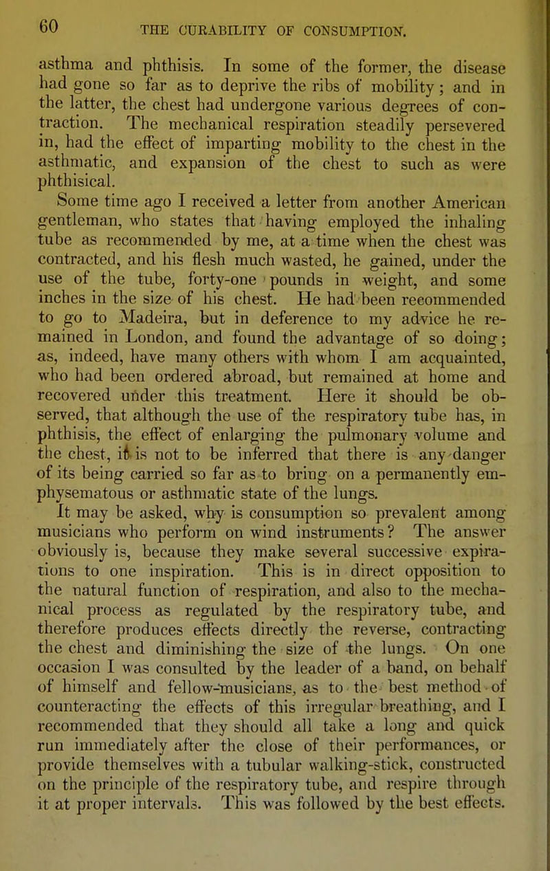 asthma and phthisis. In some of the former, the disease had gone so far as to deprive the ribs of mobility; and in the latter, the chest had undergone various degrees of con- traction. The mechanical respiration steadily persevered in, had the effect of imparting mobility to the chest in the asthmatic, and expansion of the chest to such as were phthisical. Some time ago I received a letter from another American gentleman, who states that having employed the inhaling tube as recommended by me, at a time when the chest was contracted, and his flesh much wasted, he gained, under the use of the tube, forty-one pounds in weight, and some inches in the size of his chest. He had been recommended to go to Madeira, but in deference to my advice he re- mained in London, and found the advantage of so doing; as, indeed, have many others with whom I am acquainted, who had been ordered abroad, but remained at home and recovered under this treatment. Here it should be ob- served, that although the use of the respiratory tube has, in phthisis, the effect of enlarging the pulmonary volume and the chest, i^is not to be inferred that there is any danger of its being carried so far as to bring on a permanently em- physematous or asthmatic state of the lungs. It may be asked, why is consumption so prevalent among musicians who perform on wind instruments? The answer obviously is, because they make several successive expira- tions to one inspiration. This is in direct opposition to the natural function of respiration, and also to the mecha- nical process as regulated by the respiratory tube, and therefore produces effects directly the reverse, contracting the chest and diminishing the size of -the lungs. On one occasion I was consulted by the leader of a band, on behalf of himself and fellow-musicians, as to the best method of counteracting the effects of this irregular breathing, and I recommended that they should all take a long and quick run immediately after the close of their performances, or provide themselves with a tubular walking-stick, constructed on the principle of the respiratory tube, and respire through it at proper intervals. This was followed by the best effects.