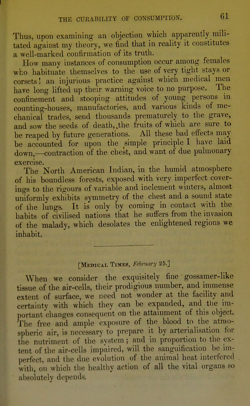 Thus, upon examining an objection which apparently mili- tated against my theory, we find that in reality it constitutes a well-marked confirmation of its truth. How many instances of consumption occur among females who habituate themselves to the use of very tight stays or corsets! an injurious practice against which medical men have long lifted up their warning voice to no purpose. The confinement and stooping attitudes of young_ persons in counting-houses, manufactories, and various kinds of me- chanical trades, send thousands prematurely to the grave, and sow the seeds of death, .the fruits of which are sure to be reaped by future generations. All these bad effects may be accounted for upon the simple principle I have laid down,—contraction of the chest, and want of due pulmonary exercise. The North American Indian, in the humid atmosphere of his boundless forests, exposed with very imperfect cover- ings to the rigours of variable and inclement winters, almost uniformly exhibits symmetry of the chest and a sound state of the lungs. It is only by coming in contact with the habits of civilised nations that he suffers from the invasion of the malady, which desolates the enlightened regions we inhabit. [Medical Times, Febmary 25.] When we consider the exquisitely fine 1 gossamer-like tissue of the air-cells, their prodigious number, and immense extent of surface, we need not wonder at the facility and certainty with which they can be expanded, and the im- portant changes consequent on the attainment of this object. The free and ample exposure of the blood to the atmo- spheric air, is necessary to prepare it by arterialisation for the nutriment of the system; and in proportion to the ex- tent of the air-cells impaired, will the sanguification be im- perfect, and the due evolution of the animal heat interfered with, on which the healthy action of all the vital organs so absolutely depends.